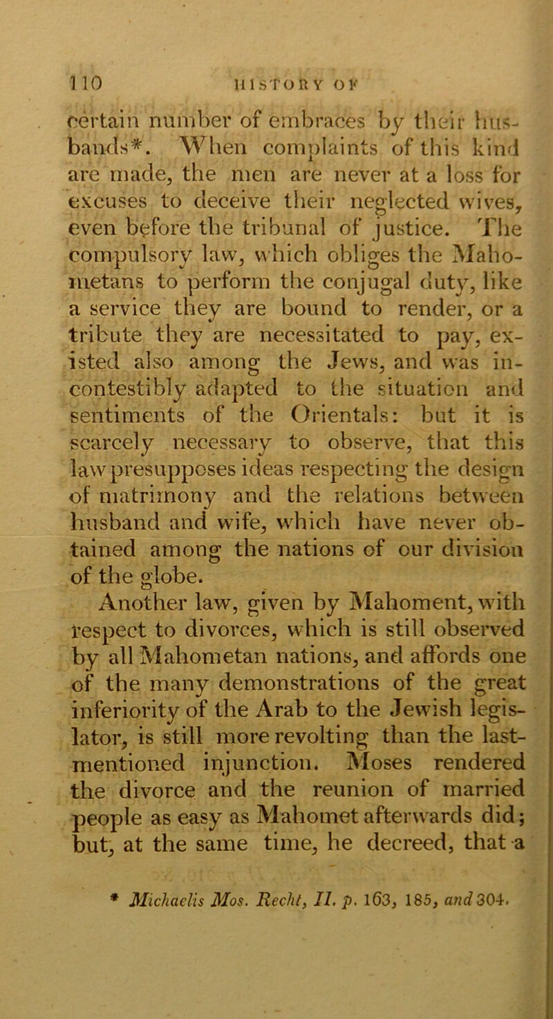 oertain number of embraces by tlieir hus- bands*. Wheii complaints of this kind are rriade, the men are never at a loss for excuses to deceive their neglected wives, even b^fore tbe tribunal of justice. The compulsory law, which obliges the Maho- metans to perform the conjugal duty, like a Service they are bound to render, or a tribute they are necessitated to pay, ex- isted also among the Jews, and was in- contestibly adapted to the Situation and Sentiments of the Orientais: but it is scarcely necessary to observe, that this lawpresupposes ideas respecting the design of matrimony and the relations between hnsband and wife, which have never ob- tained among the nations of our divisioii of the globe. Another law, given by Mahoment, witli tespect to divorces, which is still observed by all Mahometan nations, and afFords one of the many demonstrations of the great inferiority of the Arab to the Jewish legis- lator, is still more revolting than the last- mentioned injunction. Moses rendered the divorce and the reunion of rnarried people as easy as Mahomet afterw ards did; but, at the same time, he decreed, that a