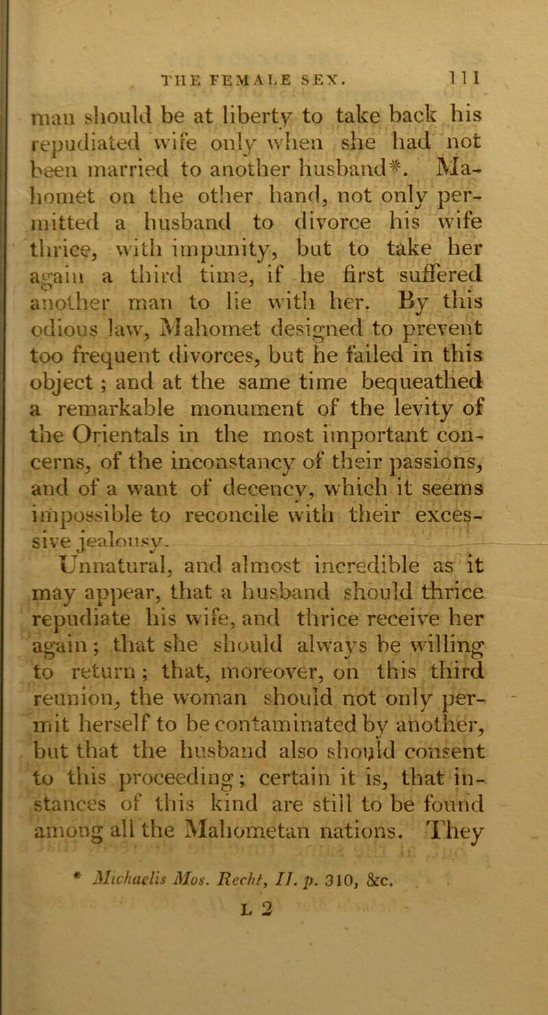 num slioiild be at liberty to take back bis repudiated vvite oulv wlien she liad not ! beeil inarried to another husband*. Ma- I liomet on the other band, not only per- initted a husband to divorce bis wife tbrice, witb iinpunity, but to take ber i a.^ain a tbird time, if be first snffered anolber man to be witb ber. By tbis odious law, Mabomet designed to prevent too frequent divorces, but he failed in tbis object; and at the same time bequeatbed a remarkable monument of the levity of tbe Orientais in the most important con- cerns, of the inconstancy of their passions, and of a want of decency, wbich it seems impossibleto reconcile witb their exces- sive jealoii.cy. Unnatural, and almost incredible as it may appear, that a busband should tbrice repudiate bis wife, and tbrice receive ber again; tbat she should always be willing to return; that, moreover, on tbis tbird reunion, tbe woman should not only per- mit herseif to becontaminated by another, but tbat the busband also should consent to tbis proceeding; certain it is, tbat in- stances of tbis kind are still to be found ainong all tbe Mabometan nations. Tbey * Michaelis Mos. Recht, II. p. 310, 8cc.