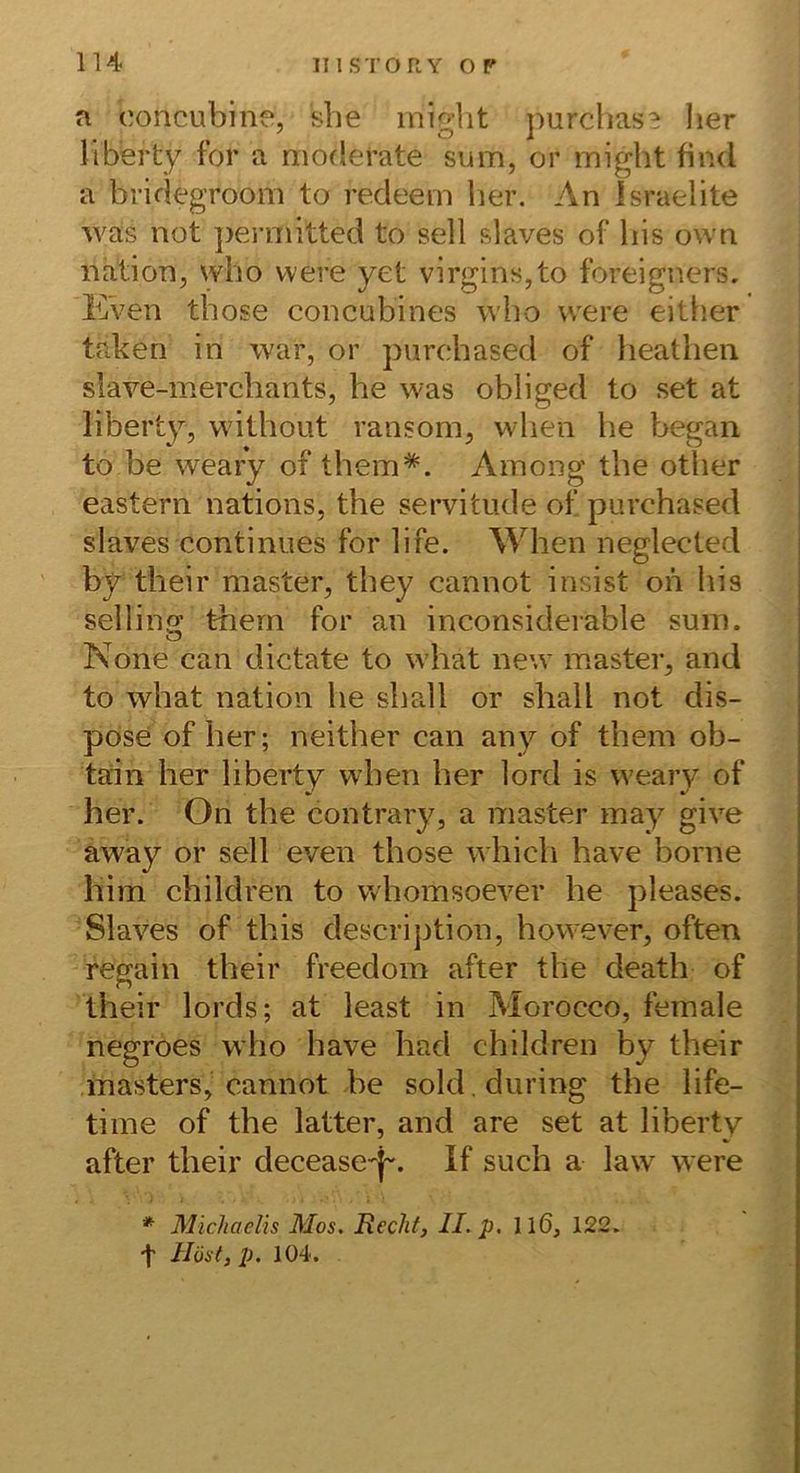 n ooncubine, she migiit purchase lier liberty for a moderate sum, or might find a bridegroom to redeem her. An Israelite was not ])ermitted to seil slaves of bis own Ration, wbo were yet virgins,to foreigners. EVen those concubines wbo were either taben in war, or purchased of lieatbeii slave-merchants, he was obliged to set at liberty, without ransom, when he began to be weary of tbem*. Ainong the other eastern nations, the servitude of purchased slaves continues for life. When neglected by their master, they cannot insist on bis sellino; thern for an inconsiderable sum. None can dictate to what new master, and to what nation he shall or shall not dis- pose of her; neither can any of them ob- tain her liberty when her lord is weary of her. On the contrary, a master may give away or seil even those which have borne bim children to vvhomsoever he pleases. Slaves of this descrijition, however, often regain their freedom after the death of their lords; at least in Morocco, female negroes who have had children by their inasters, cannot be sold.during the life- tiine of the latter, and are set at liberty after their decease^j-. If such a law were * Michaelis Mos, Rechf, II. p, Il6, 122. t Höst, p. 104.