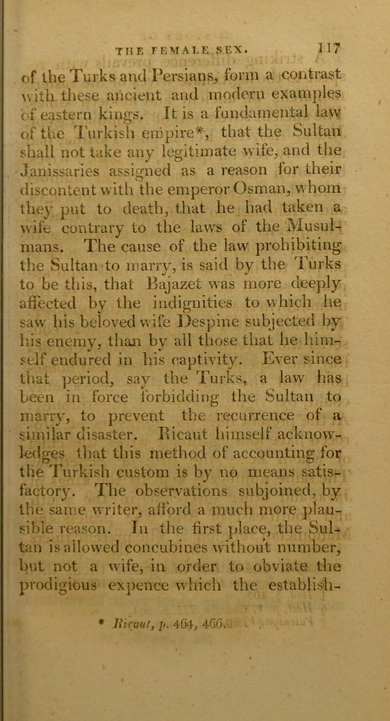 of the Turks and Tersians, form a contrast with these ancieiit and modern examj)les bf eastern kings. Itis a fundamental law of tlie Turkish enipire*, tliat the Sultan shall not take any legitimate wife^, and the janissaries assigned as a reason for their discontcnt with the emperor Osman, whom they put to death, that he had taken a wife contrary to the laws of the Musul- mans. The cause of the law prohibiting the Sultan to marry, is said by the Turks to be this, that Bajazet w'as more deeply affected by the indignities to whicb he savv his beloved wife l)espine subjected by bis enemy, tlian by all those that he hiin- self endured in his captivity. Ever since that period, say the Turks, a law has been in force forbidding the Sultan to inarry, to prevent the recurrence of a similar disaster. Ricaut himself acknow- ledges that this method of accounting for the Turkish custom is by no nieans satis- factory. The obseryations subjoined, by the same writer, alibrd a niuch more plau- sible reason. In the first place, the Sul- tan isallovved concubines without nuraber, but not a wife, in order to obviate the prodigious expence which the establisih- * liicauf, p. 4G4, 4GG., .