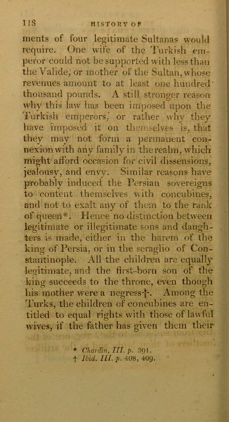 US ments of four legitimate Sultanas would require, One wife of the Turkish em- peror could not be supported with less thaii the Valide, or mother of the Sultan, whose revenues amount to at least one Imndred’ thousand pounds. A still stronger reason why this law has beeri imposed upon the Turkish emperors,' or rather why they have imposed it on themselves is, that they may not form a permanent con- nexion with any family in therealm, which might afFord occasion for civil dissensions, jealousy, and envy. Similar reasons have probably induced the Persian sovereigns to Content themselves with concubines, and not to exalt any of thein to the rank of queen*. Hence no distinction between legitimate or illegitimate sons and daugh- ters is made, either in the harem of the king of Persia, or in the seraglio of Con- stantinople. All the children are equally legitimate, and the first-born son of the king succeeds to the throne, even though bis mother were a negressp. Among the Turks, the children cf conciibines are en- titled to equal rights with those of lawful w’ives, if the father has given them their * Chardin, III. p. 3f)l.