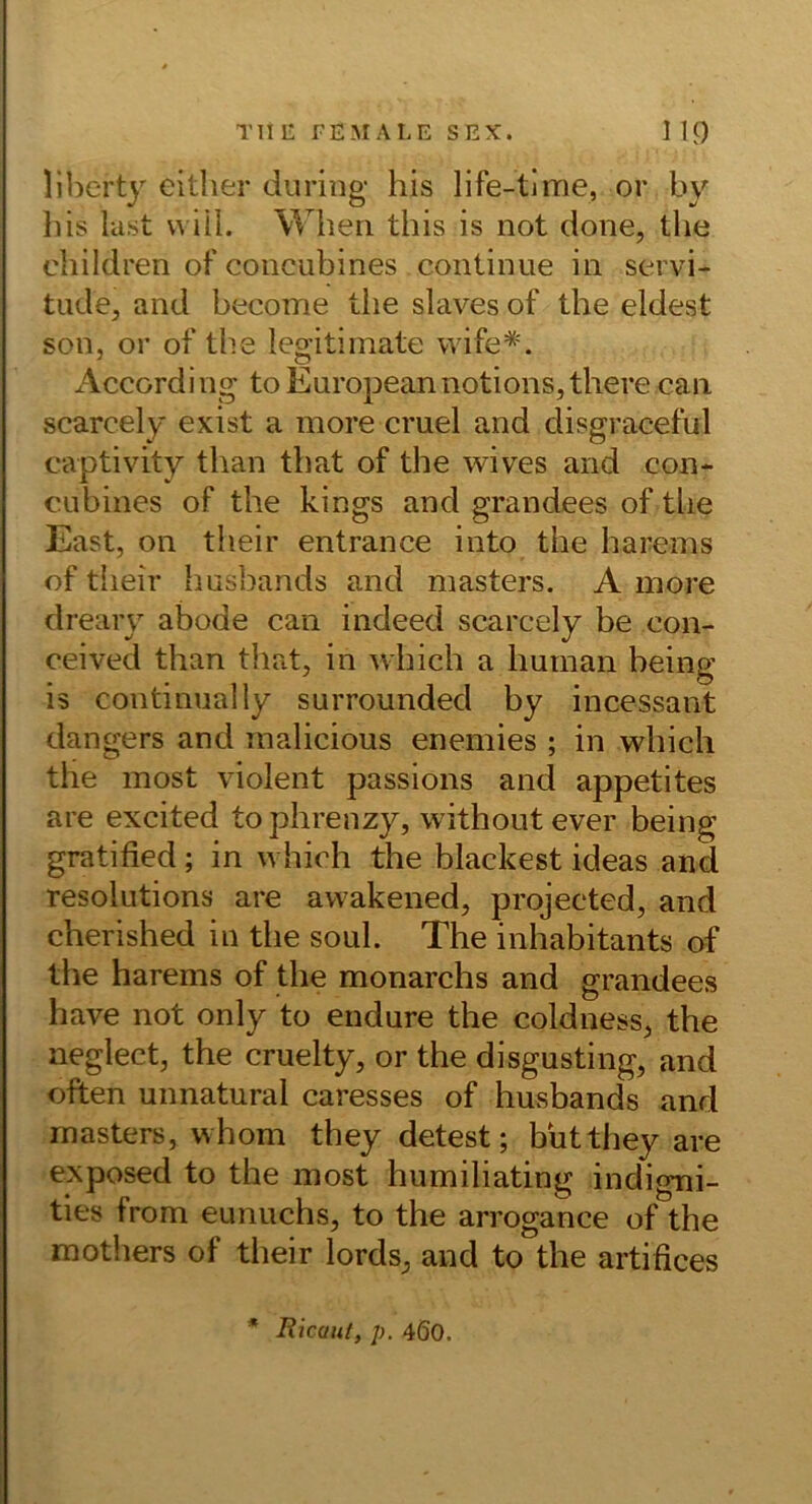 liherty either duriiig his life-tlme, or by liis last will. Wheri this is not done, tlie children of concubines continiie in servi- tiide, and become tiie slaves of the eldest son, or of the legitimate wife*. Accordi ng to European notions, there can scarcely exist a more cmel and disgraceful captivity than tbat of the wives and con- CLibines of the kings and grandees of tlie East, on their entrance into the harems of their husbands and masters. A more dreary abode can indeed scarcely be con- ceived than that, in which a human being is continually surrounded by incessant dangers and inalicious enemies ; in which the most violent passions and appetites are excited tophrenzy, withoutever being gratified; in which the blackest ideas and resolutions are awakened, projected, and cherished in the soul. The inhabitants of the harems of the monarchs and grandees have not only to endure the coldness, the neglect, the cruelty, or the disgusting, and often unnatural caresses of husbands and masters, whom they detest; butthey are exposed to the most humiliating indigni- ties from eunuchs, to the arrogance of the mothers of their lords, and to the artifices • Ricaut, p. 460.