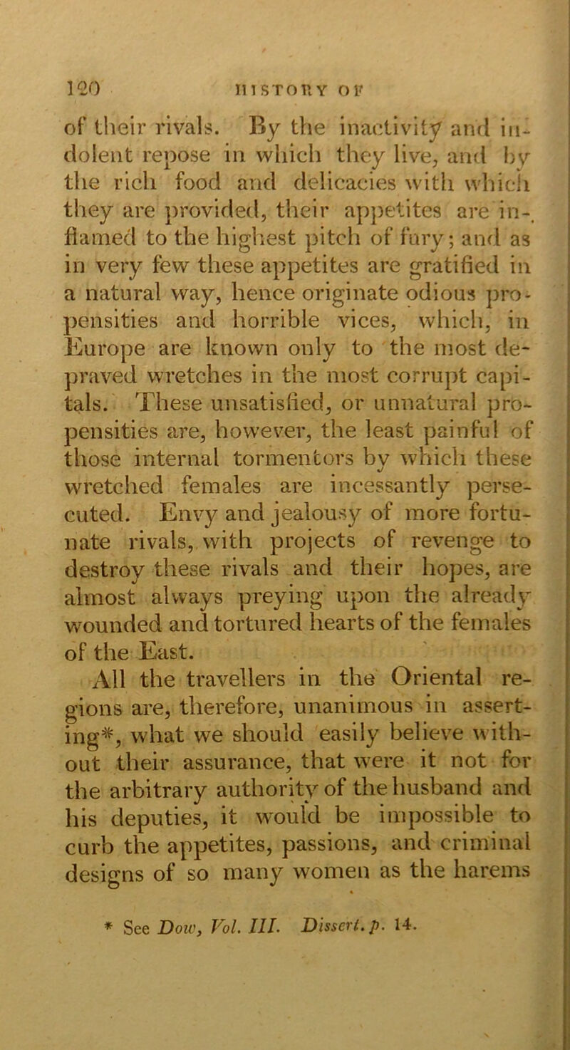 of their rivals. By the inaotivity and In- dolent repose in wliich they live, and by tlie rieh food and delicacies witli whicli they are provided, their appetites are in-, flamed to the highest pitcli ot 1‘ary; and as in very few these appetites are gratified in a natural way, hence originate odious pro- pensities and horrible vices, which, in Europe are known only to the most de- praved wretches in the niost corrupt capi- tals. These unsatisfied, or unnatural pro- pensities are, hovvever, the least painful of Üiose internal tormentors by whicli these wretched females are incessantly perse- cuted. Envy and jealousy of more fortu- nate rivals, vvith projects of revenge to destroy these rivals and their hopes, are almost always preying upon the already wounded and tortured hearts of the females of the East. All the travellers in the Oriental re- gions are, tlierefore, unanimous in assert- ing^'^ what we should easily believe with- out their assurance, that were it not for the arbitrary authority of the husband and bis deputies, it wouid be impossible to curb the appetites, passions, and criminal designs of so many women as the harems * See Dow, Vol. III. Disseri, p. 14.
