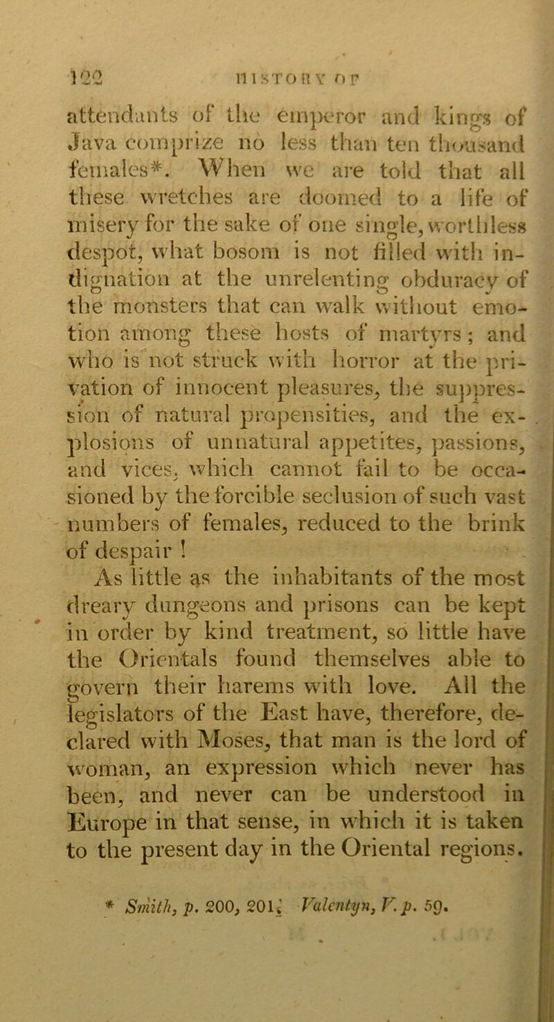 attenclunls of tlie eiiiperor and klngs of Java coinprize no less than ten tliou^and fcinales*. When \ve are told that all these wretches are dooinecl to a life ot* misery for the sake of one single, wortliles» despot, what bosom is not filled with in- dignation at the mirelenting obduracv of tbe monsters that can w^alk witliout emo- tion ainong these hosts of martyrs ; and who is not stmck with horror at the pri- vation of innocent pleasnres, the su})pres- sion of natural propensities, and the ex- plosions of unnatural appetites, passions, and vices, which cannot fail to be occa- sioned by theforcible seclusion of such vast numbers of females, reduced to the brink of despair ! As little as the inhabitants of the most dreary dungeons and prisons can be kept in Order by kind treatment, so little have the Orientais found themselves able to govern their harems with love. All the legislators of the East have, therefore, de- clared with Moses, that man is the lord of woman, an expression which never has been, and never can be understood in Europe in that sense, in which it is taken to the present day in the Oriental regions. * Smith, p. 200, 201* Vakntyn, V.p. 5Q.