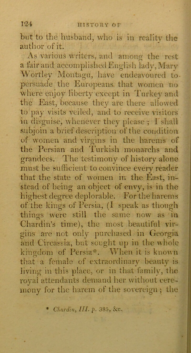 but to tlie husbancl;, vvho is in reality the author of it. As various writcrs, and amonQ' the rest * • . ^ a tairand accomplishedEnglish lady,Mary Wortley Montagii, liave endeavoiircd to- persuade the Europeans. tliat womeii no where enjoy liberty except in Turkey aritl the East, because they are there allowed to ]3ay visits veiled, and to receive visitors in disguise, whenever they please ; I shall subjoin a brief descriptioii ot’the condition of women and v'irgins in the harems of the Persian and Turkish monarchs and grandees. The testimony of history alone must be sufficient toconvince eveiy reader that the state of women in the East, in- stead of being an object of envy, is in the highest degree deplorable. For the harems of the kings of Fersia, (I speak as thoiigh thina's were still the same now' as in Chardin’s time), the most beautiful vir- gins are not only purchased in Georgia and Circassia, but sought uj) in the wiiole kingdom of Fersia*. When it is known that a female of extraordinary beauty is iiving in this place, or in that family, the royai attendants demand her without cere- inony for the harem of the sovereign ; the C/i(irdi>i, III. p. 385, Scc.