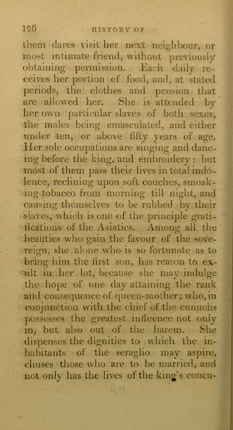ihem dares visit her iiext neiglibour, or inost intirnate friend, vvithout previousiy obtaining pemiissioii. Each daily re- ceives her portion of food, and, at stated periods, the clothes and pension lliat are allovved her. She is attended by her ovvn particular slaves of both sexes, the inaies being ernasculated, and either imder ten, or above fifty years of age. Iler sole occupaiions are singing and danc- ing before the king, and embroidery ; biit most of them pass their lives in total iiido- lence, reclining upon soft couches, sinoak- ing tobacco from morning tili night, and causing themselves to be rnbbed by their slaves, which is one of the principle grati- iications of the Asiatics. Among all the beauties who gain the favour of the Sove- reign, she alone who is so fortunate as to bring hirn the first son, has reason to ex- nlt in her lot, becaüse she iiiay indiilge the hope of one day attaining the rank and consequence of queen-mother; who, in conjunction with the chief of the eiinuchs possesses the greatest infiuence not only in, but also out of the barem. She dispenses the dignities to which the in- habitants of the seraglio may aspire, chuses those who are to be married, and not only has the lives of the king’s concu-