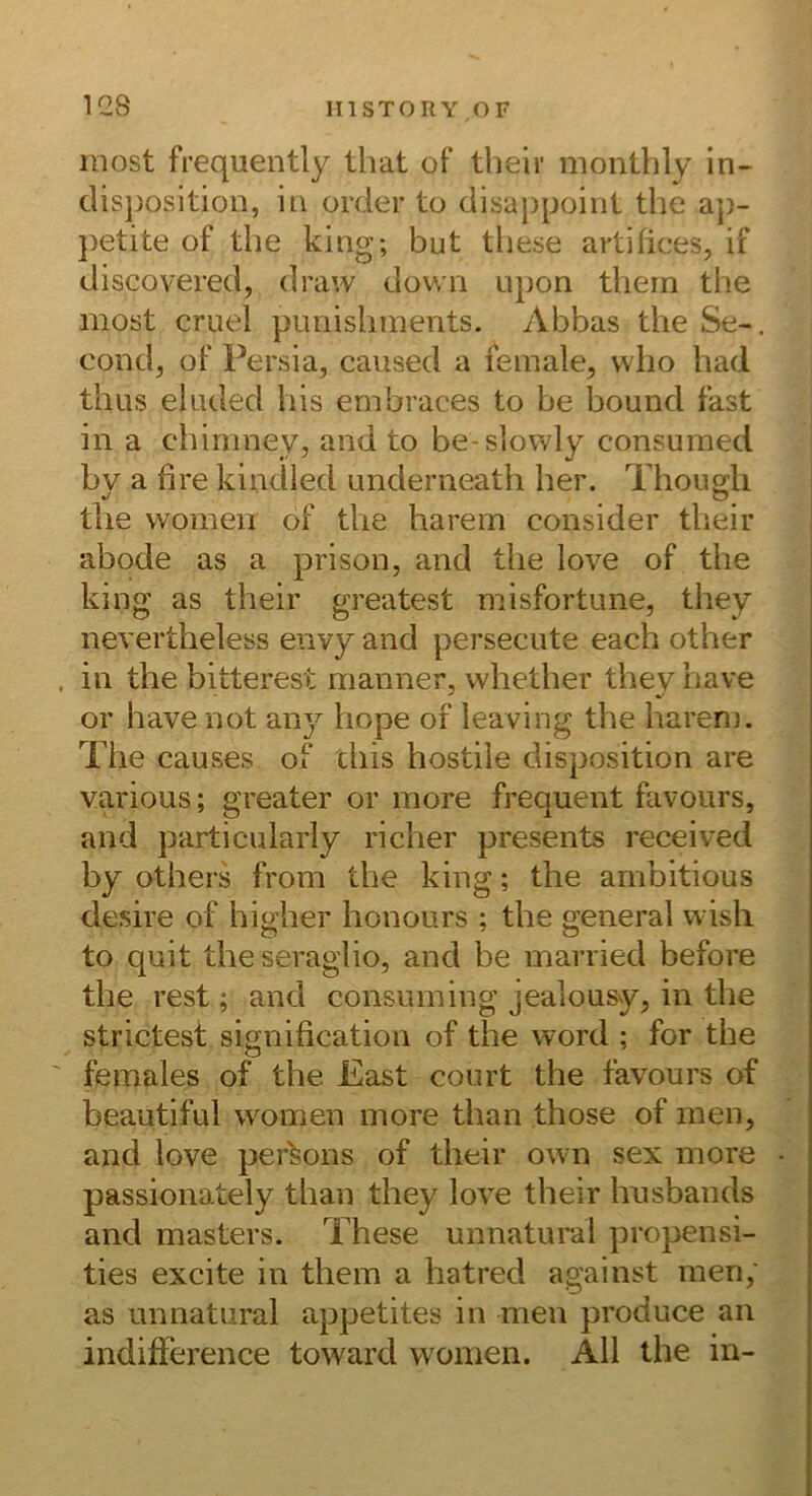 most frequently tliat of their montbly in- clisposition, in order to disappoint the a’p- petite of the king; but these artifices, if discovered, draw dov/n upon thern the most cruel pimisliments. Abbas the Se-. condj of Persia, caused a female, vvho had thus eluded his embraces to be bound fast in a chimney, and to be-slowly consumed by a fire kindied underneath her. Thougli the women of tlie harem consider their abode as a prison, and the love of the king as their greatest misfortime, they nevertheless envy and persecute each other in the bitterest manner, whether tbevhave or have not any hope of leaving the barem. The causes of ciiis hostile disposition are various; greater or more frequent favours, and particnlarly richer presents received by others from the king; the arnbitious desire of higher honours ; the general wish to quit the seraglio, and be married before the rest; and consuming jealousy, in the strictest signification of the word ; for the females of the East court the favours of beautiful women more than those of men, and love per^ons of their own sex more passionately than they love their husbands and masters. These unnatural propensi- ties excite in them a hatred against men, as unnatural appetites in men produce an indifference toward women. All the in-
