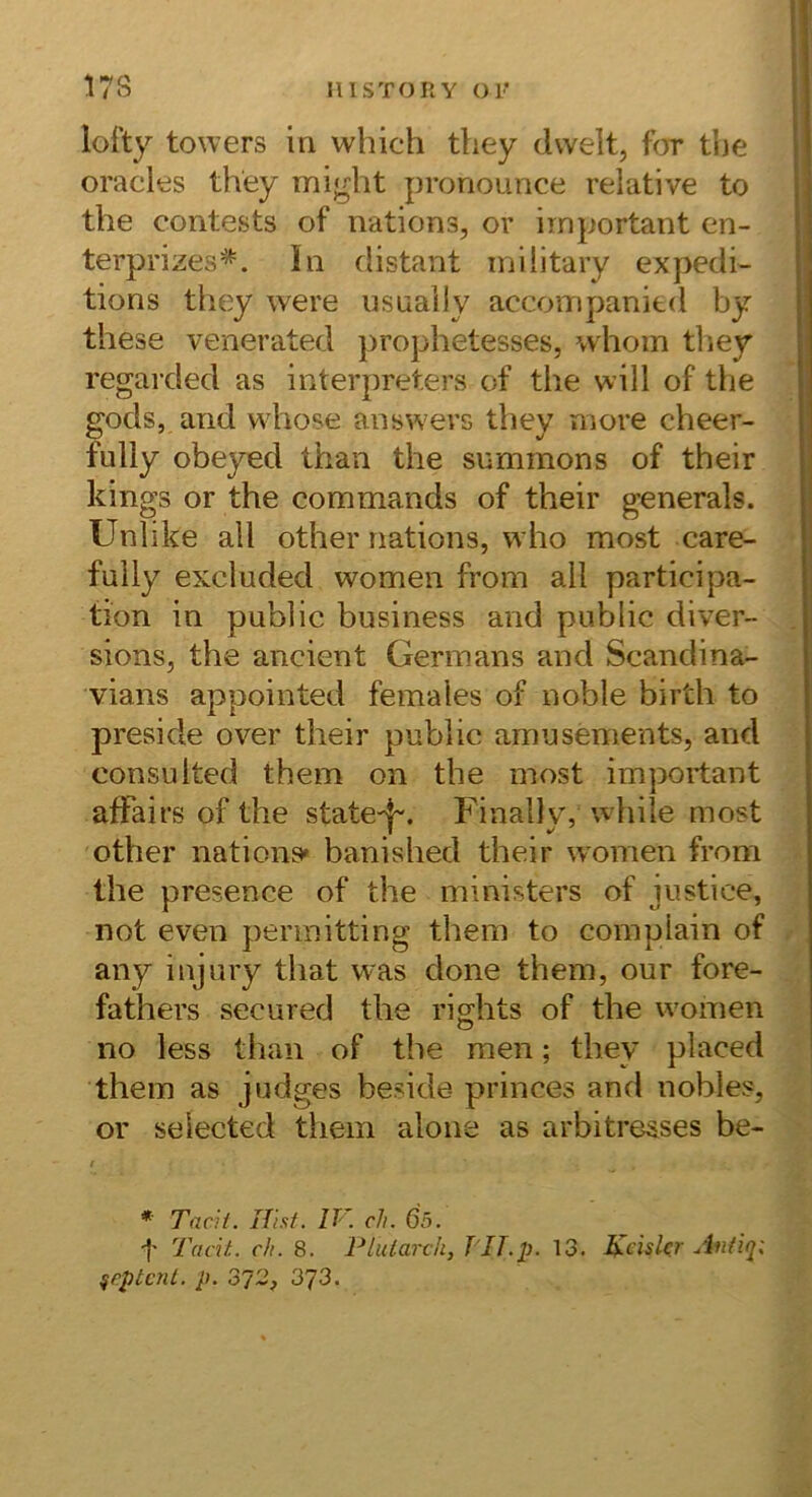 lofty towers in which tliey dwelt, t(jr tbe oracles they might pronounce relative to the contests of nations, or important en- terprizes^. In distant inilitary expedi- tions they were usuaily accompanied by these venerated prophetesses, whoin tliey regarded as Interpreters of the will of the gods, and whose answers they more cheer- fully obeyed than the summons of their kings or the commands of their generals. Unlike all other nations, who most care- fuily excluded women from all participa- fion in public business and public diver- sions, the ancient Germans and Scandina- vians appointed females of noble birth to preside over their public amusements, and consulted them on the most important afFairs of the state-|-. Finally, while most other nations* banished their women from the presence of the ministers of iustice, not even permitting them to complain of any injury that was done them, our fore- fathers secured the rights of the women no less than of the men; they placed them as judges beside- princes and nobles, or selected them alone as arbitresses be- I * Tacii. Hist. IV. ch. 6ö. •I* Tdcit. ch. 8. Plularch, TIT.p. 13. Heiskr Aniiq: ^eptcnt. p. 2^2, 373.