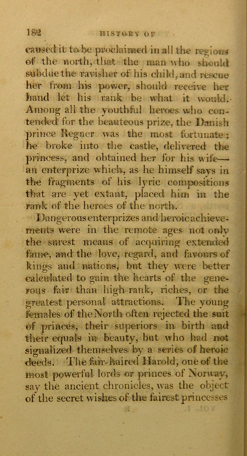 (‘Rwsed it to.be pifodaimed in all tlie reglon» ot‘ the vioi-th, that tlie man who blnould &ubduethe ravidier of bis chikl,and re.scue her i'Vom bis jjower, should receive her band let bis rank be wliat it would.- Among all the yonthlnl heroes who ccm- tei%led’ for the beanteous prize, the Danish j3riiice Regner was the most tbi’tunate; be broke iiito the castle, delivered tite prmeess, and obtained her for tiis wife—• an enterprize whicb, as he himself says in the fragments of bis lyric conipositions tbat are yet extant, placed him in the rank of the heroes of the noilb. Dangerous enterprizes and heroie acliieve- ments vvere in the remote ages not onty the sarest ineans of acquiring extended fä-me', and the love, regard, and favonrs of kings and nations^ bnt they were better Gaieulated to gain the bearts of the gene- rous fair than higb rank, riches, or tloe * greatest personal attraetions. The young . females of theNortb often rejected the snit f of princes, their superiors in birth and their eqnals in> beauty, bnt who had not signaiized themsetves- by a series of heroie dfeeds. The fair-haired Harold, one of the ./ most powei’ful lords or princes of Noru ay, say the ancient chronicles, was the object of the secret wishes of the fairest princesses