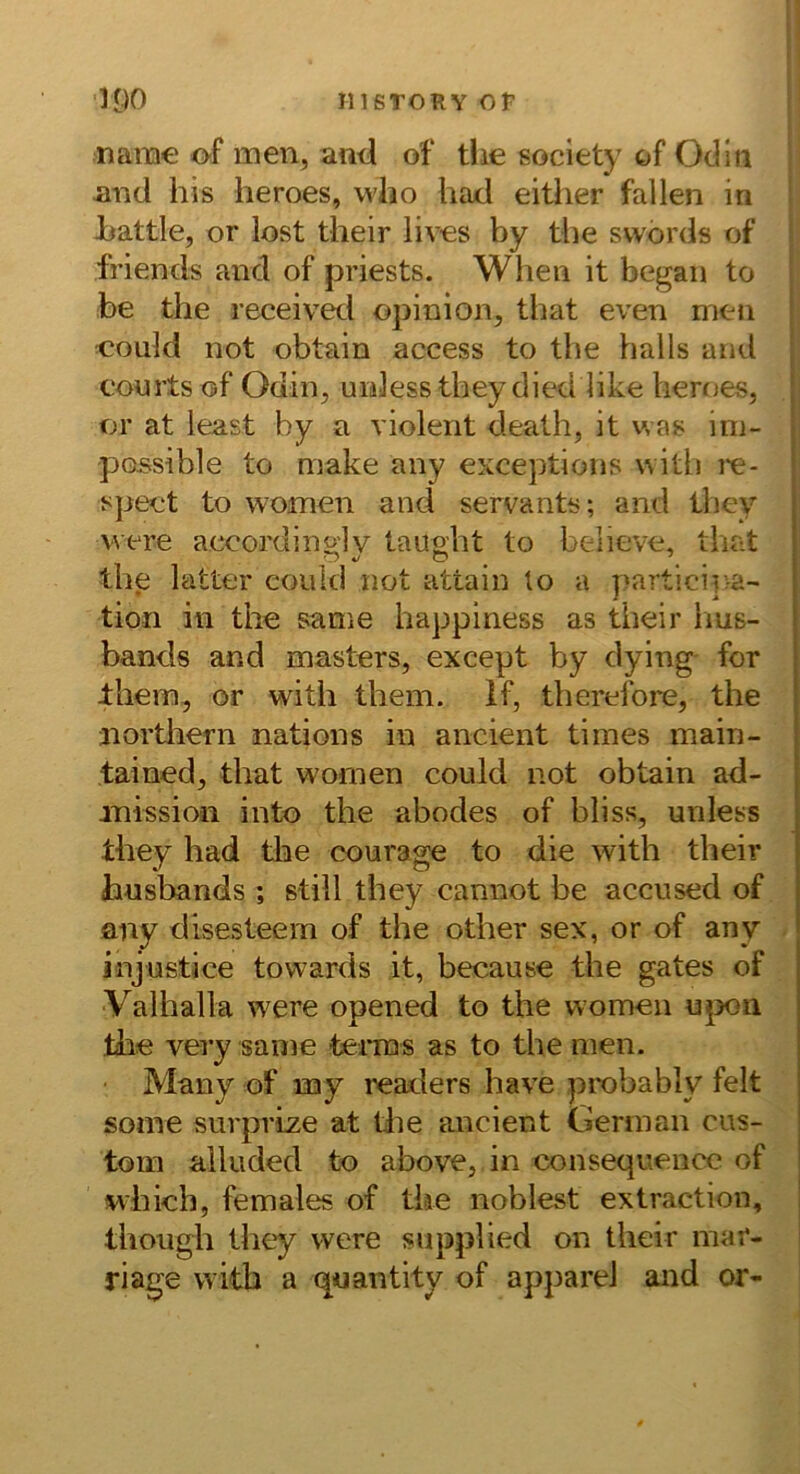 narae of men, an<l o^ tlie society of Odin nnd his heroes, vvlio had either fallen in Jbattle, or lost their lives by tbe svvörds of friends and of priests. When it began to be tbe received opinion, tbat even men could not obtain access to tbe halls and Courts of Odin, uidess tbeydied like heroes, or at least by a violent death, it was im- possible to make any exceptions witb i'e- spect to women and servants; and they v\ ere acoordingly taugbt to believe, that tbe latter could not attain to a j>artici]va- tion in tbe same happiness as their iius- bands and masters, except by dying- for Jtbern, or with them. If, tberefore, tbe nortliern nations in ancient times main- tained, tbat wornen could not obtain ad- .missioii into tbe abodes of bliss, unless tbey had tlie courage to die witb their husbands ; still tbey cannot be accused of any disesteem of tbe other sex, or of any injustice towards it, because tbe gates of Valhalla were opened to tbe women upon tbe very same tei*ras as to tbe men. Many of my readers have piobably feit some surprijze at tlie ancient German cus- tom alluded to above, in consequence of wbich, females of tbe noblest extraction, tbougb tbey were supplied on their mar- riage witb a quantity of appareJ and or-