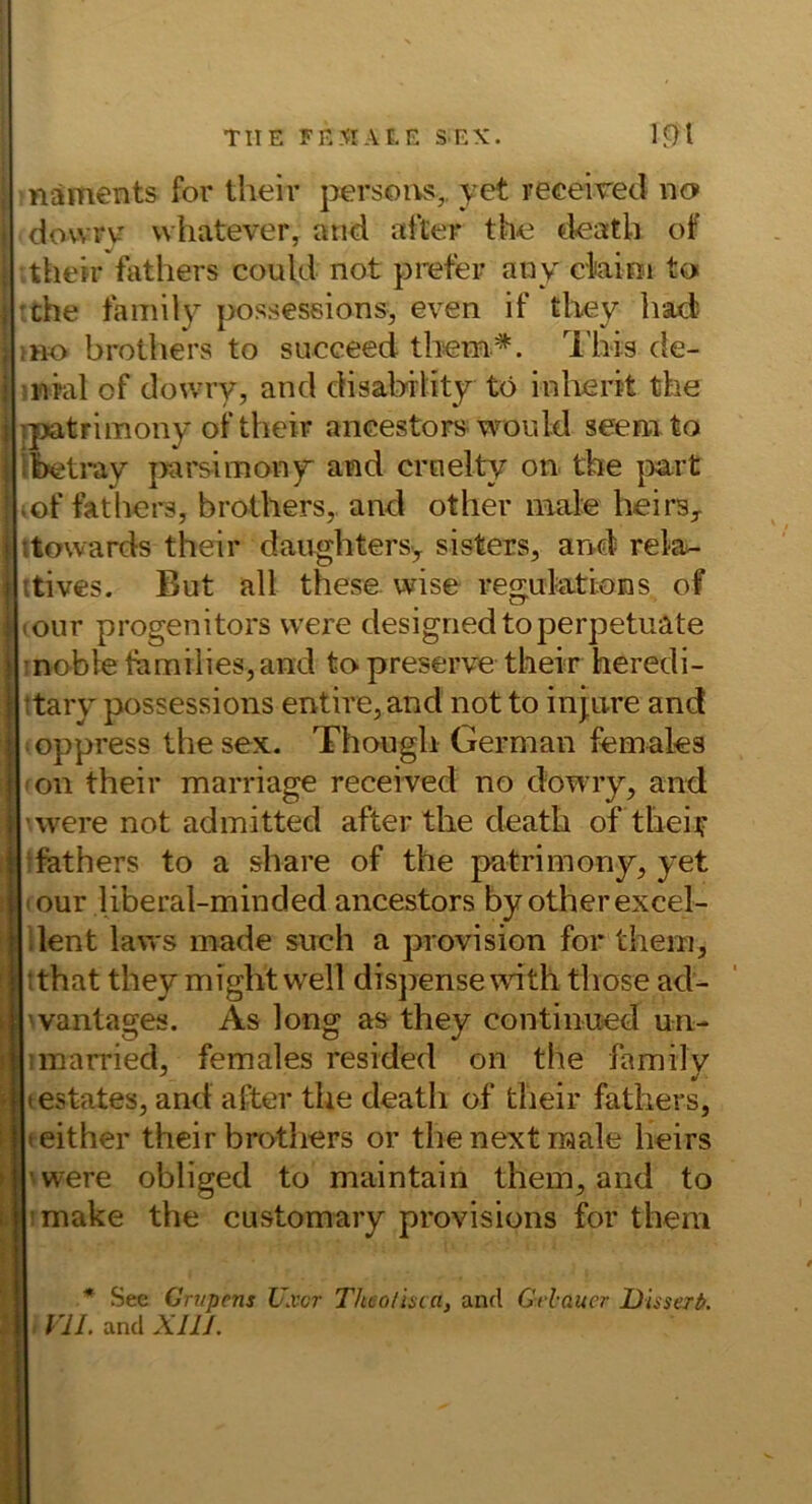 TUE FENIAI.E SEK. 1^1 j näments for their persous,. yet receired uo i dowrv vvhatever, and after th^ tieatli of I their <\ithers could not preter auy ckim to j :the family posseseions, even if tliey had? brothers to succeed thsem^. l'his cie- ;nial of dowry, and disability tö inlierit the ipatrimony of their aneestors would seenito ibetray j>arsimony and crnelty on the |>art ,of fathers, brothers,. and other male heirs^ ttowards their daughtersy sisters, and rela- ttives. But all these wise regulations of lour progenitors vvere designedtoperpetuate 1 inobte families,and to preserve their heredi- ttaiy possessions entire, and not to inj.Lire and i oppress the sex. Though German females : <on their marriage receiyed no dowiy, and ’were not admitted after the death ofthei? > tfathers to a share of the patrimony, yet ; lOur liberal-minded ancestors by other excel- ' ilent laws made such a provision for them, 1ithat they might well disjrense with those ad- 'vantages. As long as they continued un- imarried, females resided on the family testates, and after the death of their fathers, teither their brothers or the next male heirs 'were obliged to maintain them, and to imake the customary provisions for them ■* See Criipens TJxcr Theo/isca, and Grlaucr Jüissert).