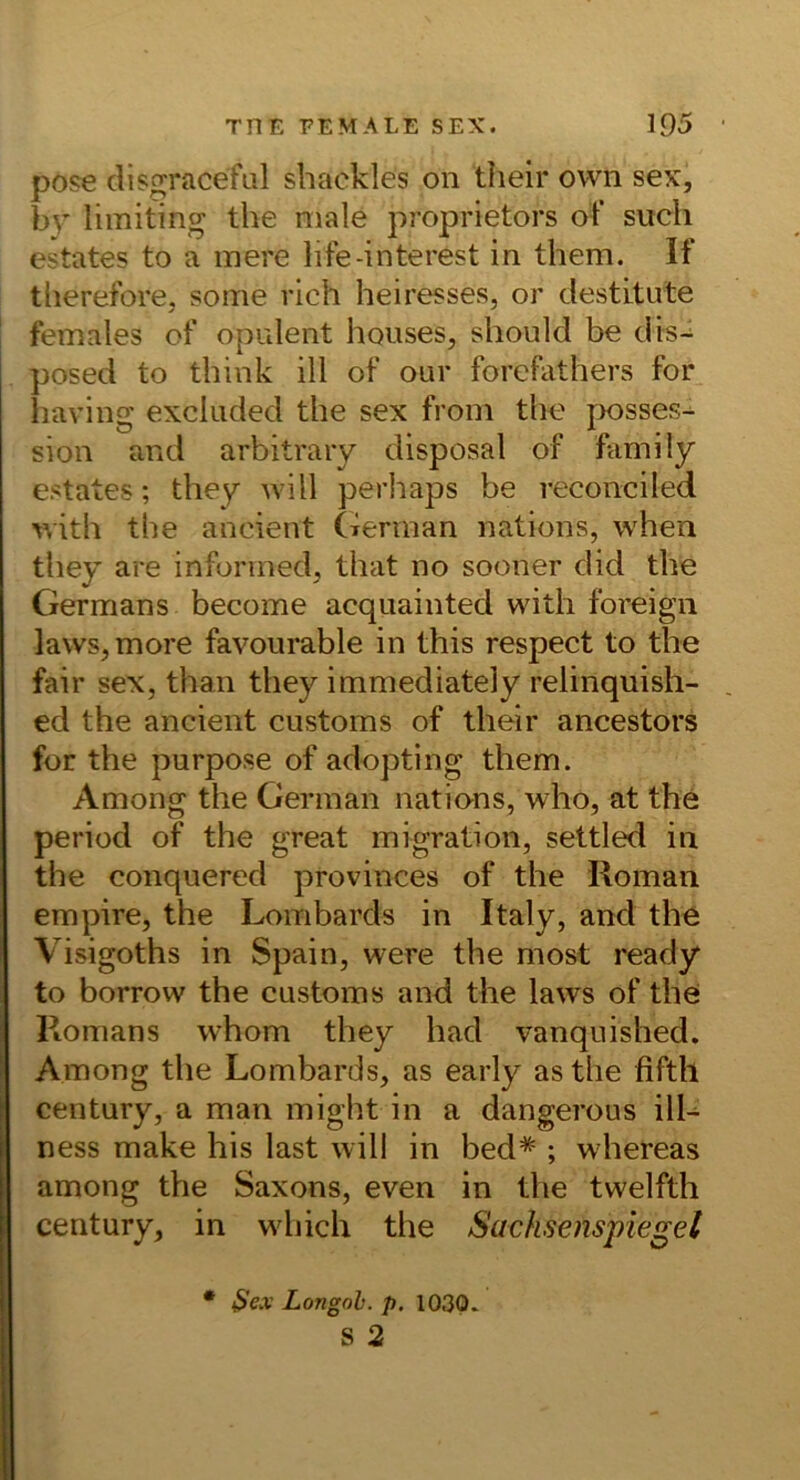 pose disgraceful sbackles on their own sex, br limiting the male proprietors of such estates to a mere life-interest in them. If tlierefore, some rieh heiresses, or destitute females of opulent hquses, should be dis- posed to think ill of our forefathers for iiaving excliided the sex froni the posses- sion and arbitraiy disposal of family estates; they will perliaps be reconciled with the ancient (xerinan nations, when they are infonned, that no sooner did the Germans become acquainted with foreign lavvs^more favourable in this respect to the fair sex, than they immediately relinquish- ed the ancient customs of their ancestors for the purpose of adopting them. Among the German natians, who, at the period of the great migration, settled in the conquered provinces of the Roman empire, the Lombards in Italy, and the Visigoths in Spain, were the most ready to borrow the customs and the laws of the Romans whom they had vanquished. Among the Lombards, as early as the fifth Century, a man might in a dangerous ilL ness make his last will in bed* ; whereas among the Saxons, even in the twelfth Century, in which the Sachsenspiegel $ex Longoh. p, 1030.