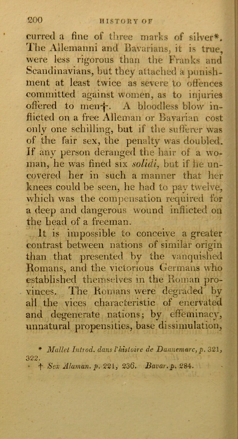 curred a fine of three marks of silver*. Tlie Alleinanni and Bavarians, it is true, were less rigorous than the Franks and Scandinavians, but they attached ä })unish- ment at least twice as severe to offences committed against woinen, as to injuries offered to men-j'. A bloodless blow in- fiicted on a free Alleman or Bavarian cost only one Schilling, bat if the sufferer was of the fair sex, the penalty was doubled. If any person deranged the hair of a wo* man, he was fined six soUdl, but if he un- covered her in such a manner that her knees could be seen, he had to pay twelve, which was the compensation required for a deep and dangerous wound infiicted on the head of a freeman. It is iinpossible to conceive a greater contrast hetween nations of similar origin than that presented by the vanqiiished Romans, and the victorious Germans who estahlished themselves in the Roman pro- vinces. The Romans were degraded by all the vices characteristic of enervated and degenerate nations; by effeminacy, unnatural propensities, base dissimulation, * Mailet Introd. dans Vliisloire de Damiemarc, p. 321, 322. • t Sex Alaman, p, 921, 236. Bavar.p. 284.