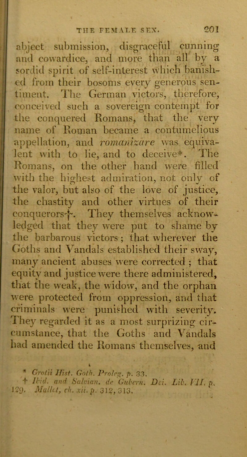 abject Submission, disgracefiil cunning and cowardice, and more than all by a sordid spirit of self-interest which banish- €cl froin their bosoms eveiy generdus sen- tiinent. The German victors, therefore, conceived such a sovereign contempt for the conquered Romans, that the veiy name of Roman became a contumelious appellation, and romanizare was equiva- I lent with to lie, and to deceive*. The Romans, on the other hand were filled with the hiebest admiration, not onlv' of I the valor, but also of the love of justice, the chastity and other virtues of their conquerors'j-. They themselves acknow- ledged that they were put to shame by the barbarous victors; that wherever the Goths and Vandals established their sway, many ancient abuses were corrected ; that equity and justice were there administered, that the weak, the widovv, and the orphaii were protected from oppression, and that criminals were punished with severity. They regarded it as a most surprizing cir- cumstance, that the Goths and Vandals had amended the Romans themselves, and Grol'ii IJisf. Gotli. Prole^. p. 33. t ll'id. and Sulvian, de Gul'crn, Del. Lih. VII, p. IQi)' Mulla, dl. xii. p. 31;?, 313,