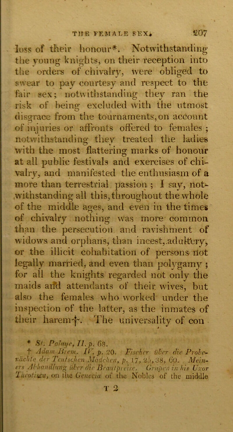 TUE l'EMALE SEXi S07 loss of their honoiir*. Notwithstandlng the yoimg kiiigbtsj on their reception iuto tlie Orders of chivalry, were obliged to s’.vear to pay courtesy and respect to the fair sex; iiotwithstandiiig tbey ran the risk of being excluded with tlie utmost disgrace from the tournarnents,on accoiint of injuries or aifronts off'ered to females ; Iiotwithstandiiig tliey treated tlie ladies with the most fiattering marks of honoiir at all public festivals and exercises of chi^ valry, and manifested the enthnsiasm of a more than terrestrial passion ; I say, not- .withstanding all this^throughout thewhole of the middle ages, and even in the times of chivalry nothing was more common than the persecution and ravishment of widows and orphans, than incest,.adul-tcryi, or the illicit cohabitation of persons^ not iegally married, and even than polygamy ; for all the knights regarded not only the maids aifd attendants of their wives, but also the females who worked under the inspection of the latter, as the inmates of their harem'|~. The universality of cou * Sf. Palnyr, II. p. ßs. 't' Adamlircm. K . p. 20. Fischer iihrr che Pr oh e- r.ächte der Tcutsdten Müdchcn, p. I7, 25,38, O'ü. Mcin- ers Ahlicnidhtii über die Pran!preise. (A upen in bis Uxor '1 iu‘utiu:u, on tke Gcnccia of the Nobles of the middle 1 2