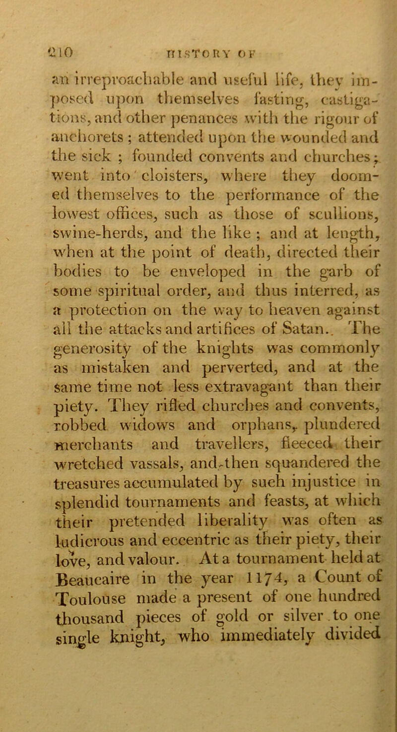 an irreproacliable and iiseful life, Üiey iin- ])osed npon themselves lasting, casLlga- tions, and other penances witli tlie rigour of anchorets ; attended upon the wounded and the sick ; founded convents and churches; went into cloisters, where they doorn- ed themselves to the perlormance of the lowest officeSj such as those of scullions, svvine-herds, and the like ; and at length, when at the point of death, directed their bodies to be enveloped in the g*arb of sonie spiritual order, and thus interred, as a protection on the way to heaven against all the attacks and artifices of Satan.. The generosity of the knights was commonly as mistaken and perverted, and at the Same time not less extravagant than their piety. They rifled churclies and convents, robbed w idows and orphanSy plundered Hierchants and travellers, fieeced their wretched vassals, and.-then squandered the treasures accunmlated by such injustice in splendid tournaments and feasts, at which their pretended liberality was often as ludicrous and eccentric as their piety, their love, and valour. At a tournament held at Beaucaire in the year 1174, a Count of Toulouse made a present of one hundred thousand pieces of gold or silver .to one single knight, v\^ho immediately divided