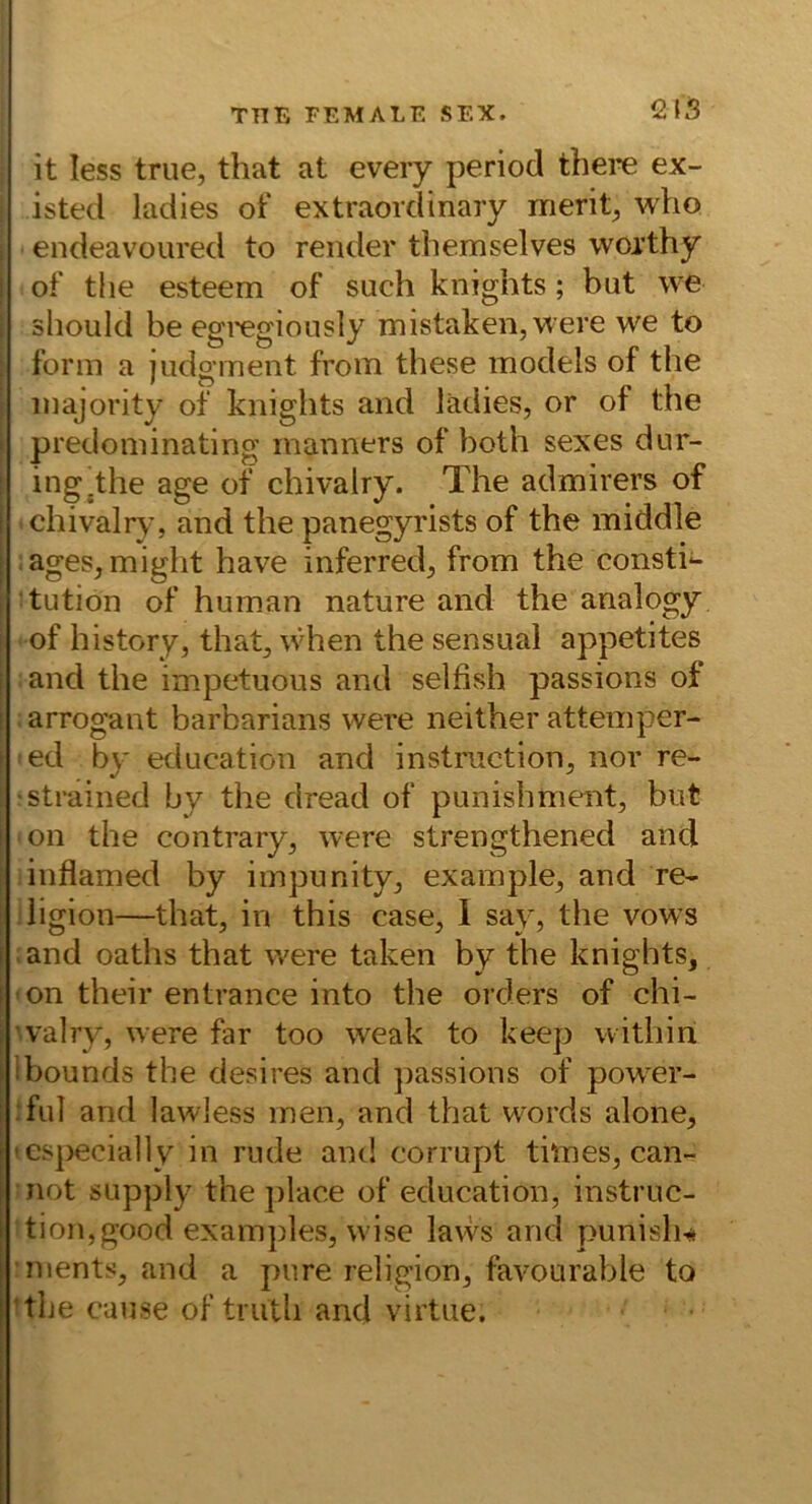 12IS it less true, that at eveiy period there ex- isted ladies of extraordinary merit^ who endeavoured to render tbemselves woithy of tlie esteem of such knights; but we should be egregiously mistaken,were we to form a judgment from these models of the : majority of knights and ladies, or of the I predoininating manners of both sexes dur- ing^the age of chivalry. The admirers of chivalr}% and the panegyrists of the middle ages,might have inferred, from the Consti- tution of human nature and the analogy of history, that, when the sensual appetites and the impetuous and selfish passions of arrogant barbarians were neither attemper- ed by education and instriiction, nor re- 1 strained by the dread of punishment, but on the contrary, were strengthened and inflamed by impunity, example, and re- iigion—that, in this case, 1 say, the vows and oaths that were taken by the knights, 'On their entrance into the Orders of chi- ’valry, were far too weak to keep vvithiii ibounds the desires and ])assions of pow^er- :ful and lawless men, and that words alone, • esj)ecia]]y in rüde and corrupt times, can- •not supply the place of education, instruc- tion,good examples, wise lavvs and punisli-* nients, and a pure religion, favourable to ^the cause of triith and virtue.