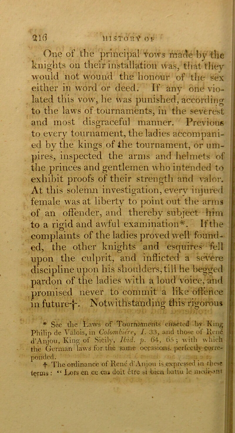 in STonV o!- One of tbe prlnci])al vows made hy tlie knights Oll tlieir installation was^ tliat they would not wouiid the honour of tbe sex i either in word or deed. If any one vio- ^ lated this vow, be was punished, according ' to the laws of tournaments, in the severest and most disgracefu] manner. Previouß i to every tournament, the ladies accompani- [ ed bv the kings of the tournament, or um- ; pireS;, inspected the arms and lielmets of the princes and gentlemen who intended to i exhibit proofs of their strength and valor. ^ At this solem.li investigation, every injufed female wasat liberty to point out the arms I of an ofFender, and thereby subject him to a rio'id and awful examination*. Ifthe O complaints of the ladies proved well found- ed, the other knights and esquire«^ feil lipon the culprit, and inflicted a severe discipline upon bis shoulders,tiH he begged j pardon of the ladies with a loud voice, and ( promised never to commit a like oftence | in future'l“. Notwithstanding this rigorous | * See the Laws of Tournatnents enacted bv King ■ Philip de Valois, in Colonibkre, I. 33, and those of llciic I dWnjou, King of Sicily, Ib'id. p. 64, 6.^ ; with whieh ; the German laws for the saine occasions. j)erfecily corro- ponded. . f The ordinance of Rene dAnjou is expressed in tlie-.e terms; “ Lor» en ce cas doit 6tre si bien Ijatiu le niediyuit ||