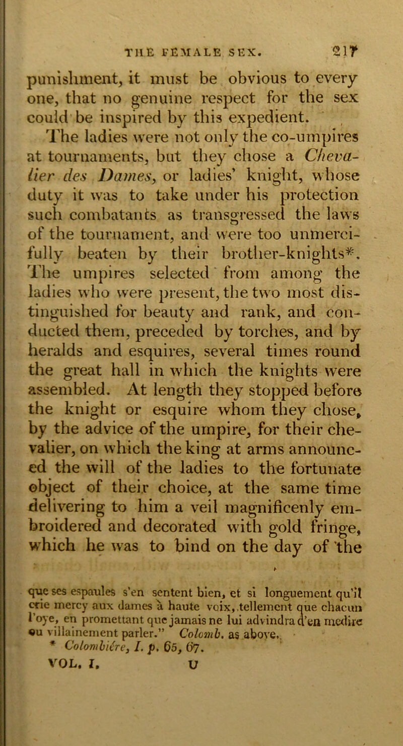 TUE l-EMALE SEX. Slf punisliment, it must be obvious to every one, that no genuine respect for the sex could be inspired by this expedient. The ladies were not only the co-umpires at touniamentSj but they chose a Cheva- lier des Dames, or ladies’ kniglit, whose duty it was to take under his protection such combatants as transoressed the laws o of the tournanient, and were too unmerei- fully beaten by their brotlier-knights^\ The umpires selected from among the ladies wlio were present, the two most dis- tinguished for beauty and rank, and con- ducted them, preceded by torches, and by heralds and esquires, several times round the great hall in which the knights were assembled. At length they stopped before the knight or esquire whom they chose, by the advice of the urnpire, for their Che- valier, on which the king at arms announc- cd the will of the ladies to the fortunate object of their choice, at the same time delivering to him a veil magnificenly em- broidered and decorated with gold fringe, which he was to bind on the day of the qiie ses espaules s’en sentent bien, et sl longuement qu'U trie mercy aux dames a haute voix, .tellement que chacim l’oye, en promettant que jamais ne lui advindraa’en mctlire «u villainement parier.” Colomh, as aboye.. * Colomhi^re, I. p. 65, Ö7. VOL. I, U