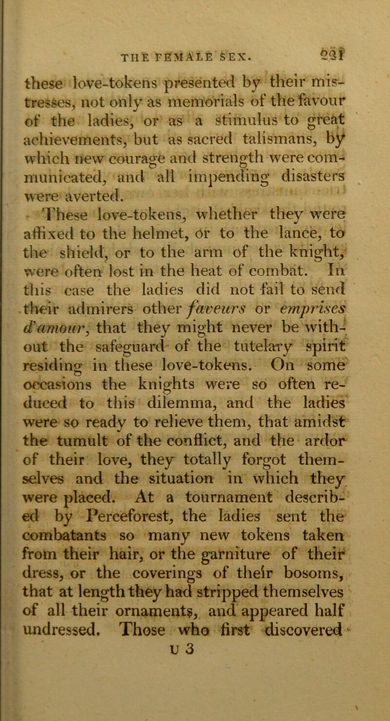 these love-tokens presented by their mis- tresses, not only as memoriäls öf the favonr of the ladies, or as a Stimulus to great achievements^ but as sacred talismans, by which new courage and strength were com- municated, and all impending disasters were averted. These love-tokens, whether they were atfixed to the helmet, ör to the lance, to the shield, or to the arm of the knight,- were often lost in the heat of combat. In this case the ladies did not fail to send their admirers other faveurs or eynprises d'amour, that they might never be with- out the safeguard' of the tutelary spirit residing in these love-tokens. On some occasions the knights were so often re- duced to this dilemma, and the ladies were so ready to relieve them, that amidst the tumult of the conflict, and the ardor of their love, they totally forgot them- selves and the Situation in which they were placed. At a tournament describ- ed by Perceforest, the ladies sent the combatants so many new tokens taken from their hair, or the garniture of their dress, or the coverings of their bosoms, that at length they had stripped themselves of all their Ornament?, and appeared half undressed. Those who first discovered