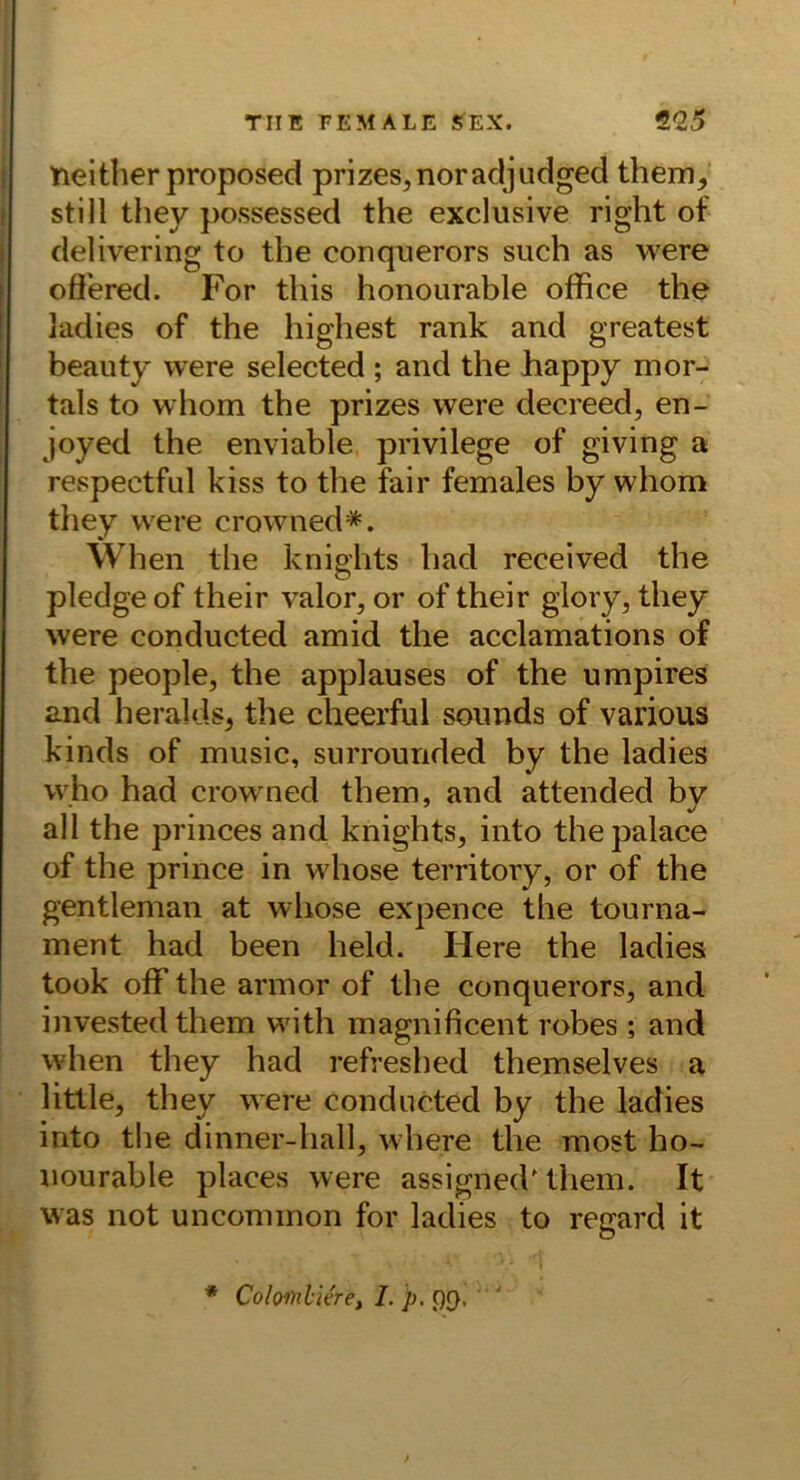 neitlierproposed prizes^noradjudged them^ still they possessed the exclusive right of delivering to the conquerors such as w^ere ofiered. For this honourable office the ladies of the highest rank and greatest beauty were selected ; and the happy mor- tals to vvhom the prizes were decreed, en- joyed the enviable privilege of giving a respectful kiss to the fair females by whom they were crowned*. When the knights had received the pledge of their valor, or of their glory, they were conducted amid the acclamations of the people, the applauses of the umpires and heralds^ the cheerful sounds of various kinds of music, surrourided by the ladies who had crow ned them, and attended bv all the princes and knights, into thepalace of the prince in whose territory, or of the gentleman at wliose expence the tourna- ment had been held. Here the ladies took off the arinor of the conquerors, and investedthem with magnificent rohes; and when they had refreshed themselves a litlle, they were condurted by the ladies into the dinner-hall, where the most ho- iiourable places were assigned'them. It was not unconiinon for ladies to regard it * Colomli&ef I. p, ()(}•