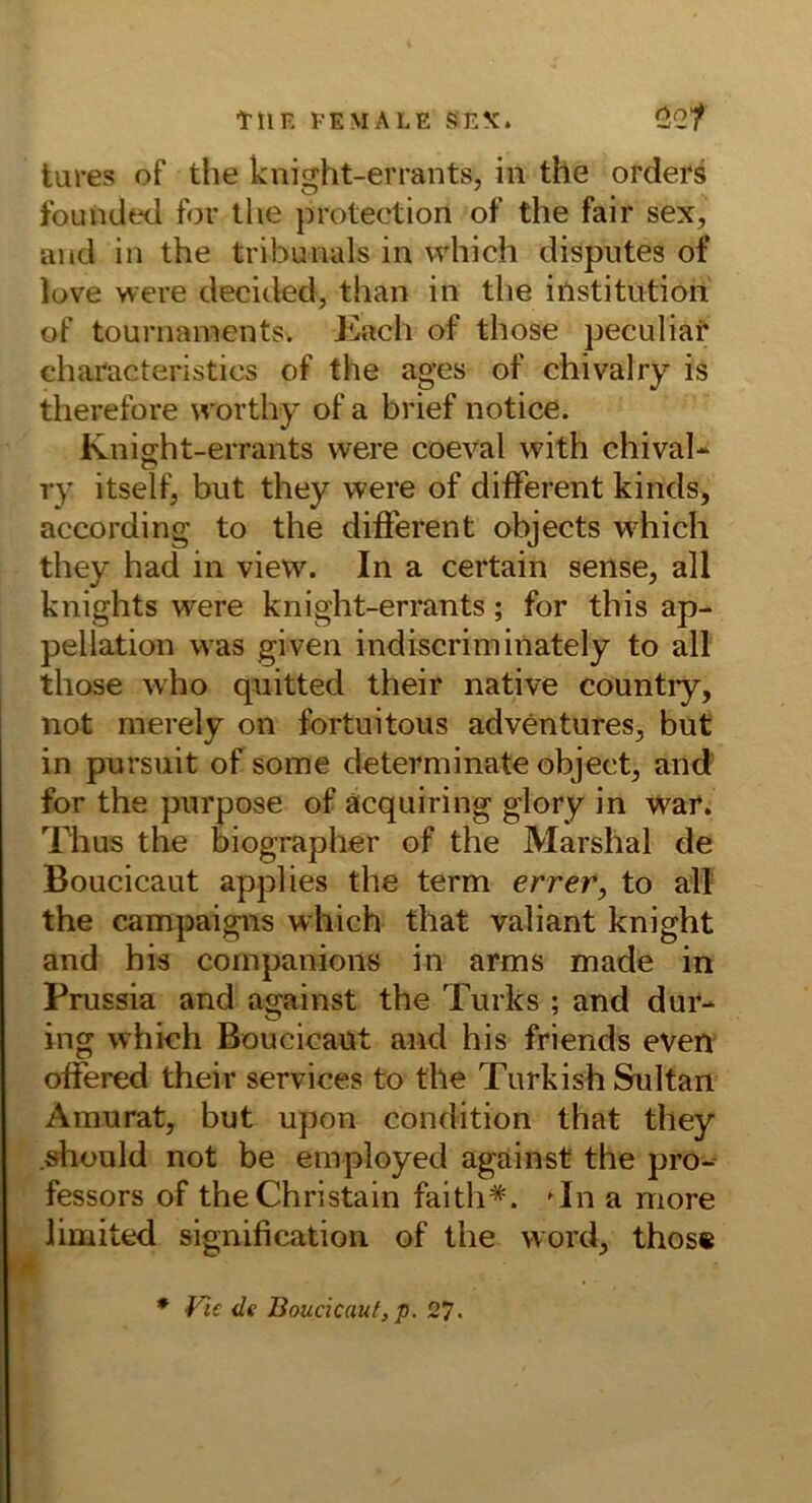 tllE FEMALE «5EX. C5G/ tures of the knight-errants, in the Orders founded for the protection of the fair sex, and in the tribunals in vvhich disputes of lüve were decided, than in the iilstitiition of tournaments. Kach of those peculiat characteristics of the ages of chivalry is therefore vvorthy of a brief notice. Kniffht-errants were coeval with chival- ry itself, but they were of different kinds, according to the different objects which they had in view. In a certain sense, all knights were knight-errants; for this ap- pellation was given indiscriminately to all those who qaiitted their native countiy, not nierely on fortuitous adventures^ but in pursuit of some determinate object^ aild‘ for the purpose of äcquiring glory in war. Thus the oiographer of the Marshai de Boucicaut applies the term errer, to all the campaigns which that valiant knight and his cornpanions in arms made in Prussia and against the Turks ; and dur- ing which Boucicaüt and his friends even offered their Services to the Turkish Sultan Amurat, but upon condition that they .sliüuld not be employed against the pro-- fessors of the Christain faith*. ^In a more limited signification of the word, thos« ♦ de lioucicauf, p. 27.