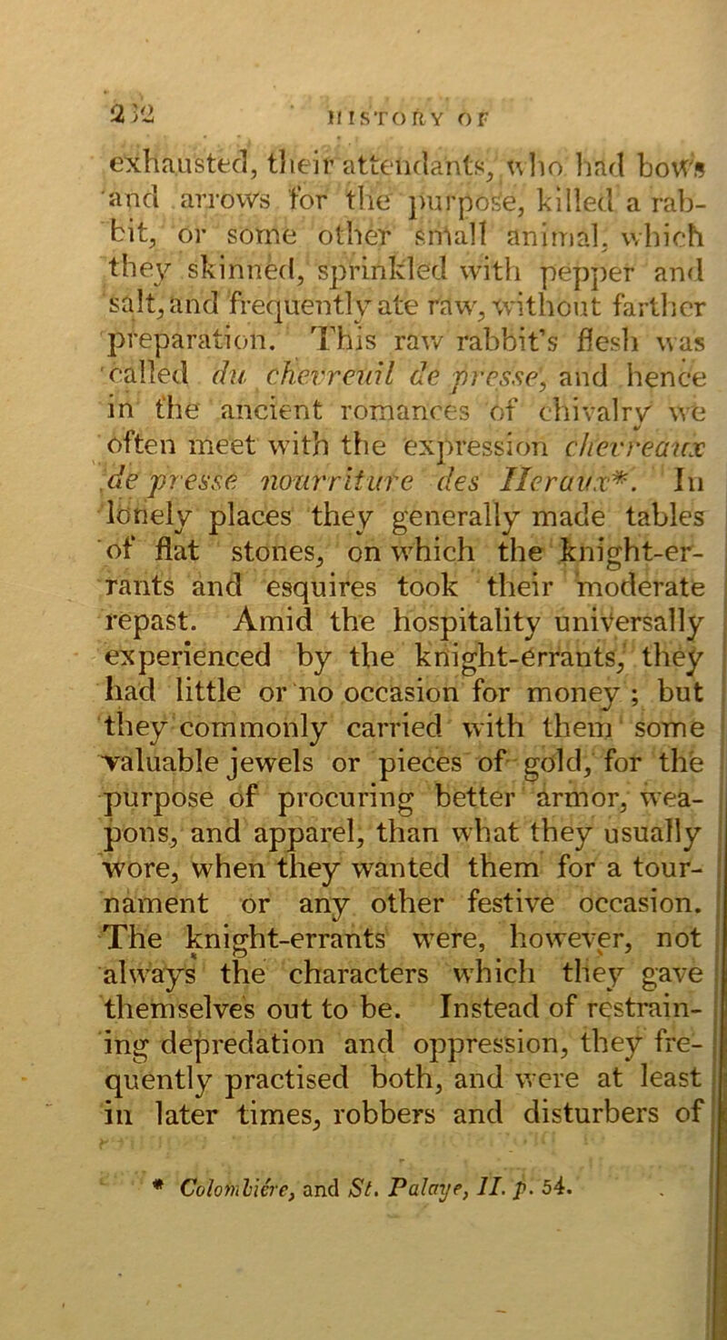 exhaListecl, tlieir attcndants^ ulio liad boWs and aiTows for tlie jnirpo^e, kilied a rab- bit, or some other sniall animal, which they skinnkl, sprlnlded with pep])er and salt^and frequently ate raw^'Cvithout fartlicr preparation. This raw rabbit’s ffesli was called du chevrenil de presse, hence in t'he ancient romanres of chivalry we öften meet with the Expression chevreanx de presse nourriture des Ileraux^-. In lötiely places they generally made tables of flat stones, on which the knight-er- rants and esquires took their moderate repast. Amid the hospitality uniVersally experienced by the knight-ErrantS; they had little or no occasion for money ; but they commonly carried with them some Taluable jeweis or pieces of gold, for the purpose of procuring better armor, wea- ponSj and apparel, than what they usually wore, when they wanted them for a tour- ' nament or any other festive occasion. ' The knight-errants w^ere, however, not , ahvays the characters which they gave : them sei ves out to be. Instead of restrain- ; ing depredation and oppression, they fre- j quently practised both, and were at least i in later times^ robbers and disturbers of: