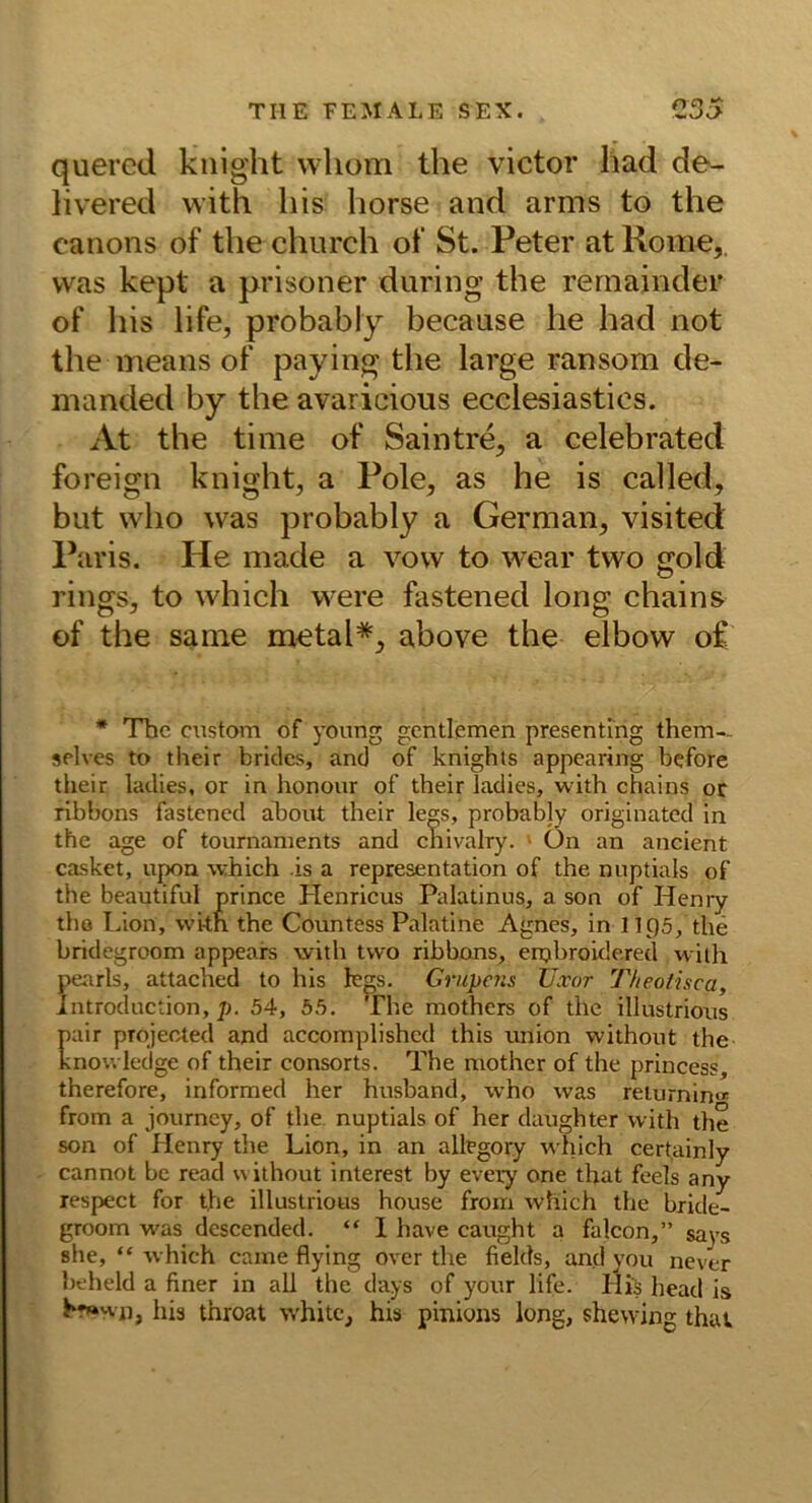 quered kiiight wliom the victor had de- livered with his horse and arms to the Canons of the chiirch ot‘ St. Peter at Rome,, was kept a prisoner during the rernainder of his life, probably because he had not the means of paying the large ransom de- manded by the avaricious ecelesiastics. At the time of Saintre, a celebrated foreign knight, a Pole, as he is called, but who was probably a German, visited Paris. He made a vovv to wear two crold rings, to which were fastened long chains of the saine metal*, above the elbow o£ * The CTistom of yonng gentlemen presenting them-- selves to tlieir brklcs, and of knights appearing before their ladies, or in honoiir of their ladies, with chains or ribbons fastened abont their legs, probably originated in the age of tournanients and cnivalry. ■ ün an ancient casket, upon which is a representation of the nnptials of the beautiful prince Henricus Palatinus, a son of Henry tho Lion, wi-th the Countess Palatine Agnes, in 11 p5, the bridegroom appeare with two ribbons, erpbroidered with pearls, attacned to his iegs. Grupens TJxor Theoiisca, Introduction, p. 54, 65. The mothers of the illustrious pair projected and accomplishcd this Union without the knou ledge of their consorts. The mother of the princess, therefore, informed her husband, who was relurnin« from a journey, of the nuptials of her daughter with the son of Henry the Lion, in an allegory which certainly cannot bc read without interest by every one that feels any respect for the illustrious house from which the bride- groom was descended. “ 1 have caught a falcon,” sa^’s she, “ which caine flying over the fields, and you never beheld a finer in all the days of your life. His head is hr«wn, his throat white, his pinions long, shewing that