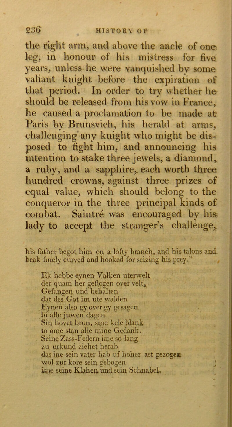 the right arm, and above the ancle of one Jeg, in honour of his mistress for five years, unless he were vanquished by some valiant knight before the exjiiration of that period. In order to try whether he shoiild be released from his vow in France, he caused a proclamation to be made at Paris hy Brunsvich, his herald at arms, challenging any knight who might be dis- posed to ftght him, and announcing his Intention to stäke three jewels, a diamond, a ruby, and a sapphire,. each worth three hundred crowns, against three prizes of equal value, which should belong to the conqueror in the three principal kinds of combat. Saintre was encouraged by hi» lady to accept the stranger s challenge. his father begot him on a lofty branch, and bis talons ami beak finely cun'ed and hooked for seizing his prey.” Ek hebbe eynen Yaiken uterwelt der quam her geflogen over veltj^ Gefangen und behalten dat des Got im ute walden Eynen also gy over gy gesagen bi alle juwen dagen Sin hovet brun, sine kele blank to ome stan alle mine Gedank. Seine Zass-Federn iine so lang zu urkund ziehet herab das ine sein vafer liab uf hoher ast gezogen wol zur köre sein gebogen j inte seine lilaheu und sein Sclniabel.