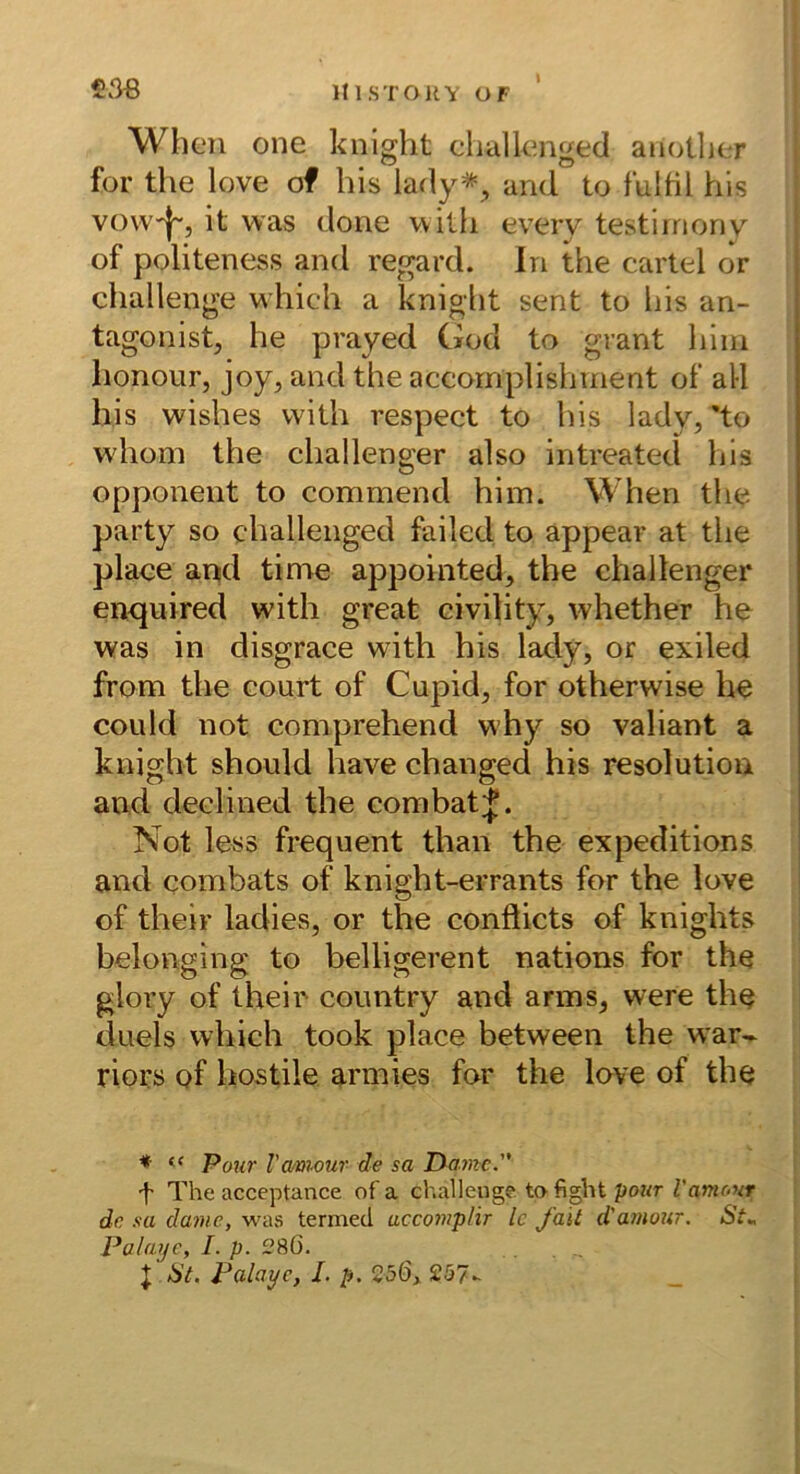 When one knight clialknged aiiotlier i for the love of bis lady*^ and to fulbl bis vovv'|~, it was done wilb every testirnony of politeness and regard. ln tbe cartel or cballenge wbicb a knigbt sent to liis an- tagonist, be prayed God to grant bim bonour, joy, and tbe accornplisbrnent of all bis wisbes vvitb respect to bis lady, 'to wbom tbe cballenger also intreated bis Opponent to commend bim. Wben tbe party so cballenged failed to appear at tlie place antd time appointed, the cballenger enquired with great civility, whether he was in disgrace with bis lady, or exiled from tbe court of Cupid, for otherwise he could not comprehend why so valiant a knigbt should bave cbanged bis resolutiou and declined the combat Not less frequent tban tbe expeditions and combats of knight-errants for the love | of tbeir ladies, or the conöicts of knights belonging to belligerent nations for the glory of their country and arms, were tbe duels wbich took place between the war- riors of hostile armies for the love of tbe ♦ “ Pour Vamour de sa Dame. t The acceptance of a challeuge. to fight pour Vamc.ur de sa dame, was termed uccomplir Ic fait d'amour. St^ Palaije, I. p. £?S0. J ist. Falaye, /. p. 25Ö, £57-