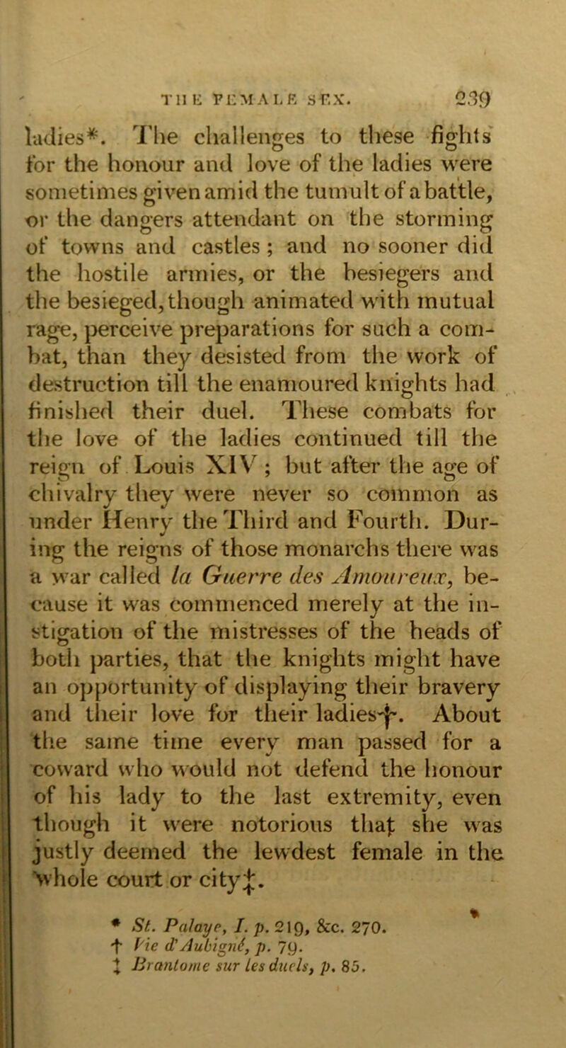 T11 li PCM A L R S F,X. 0.39 ludies*. The cliallenges to these fights' tbr the honour and love of the ladies were sometimes given amid the tumult of abattle, or the dangers attendant on the storming of towns and castles ; and no sooner did the hostile arinies, or the hesiegers and the besiegedjthough animated with mutual rage, pereeive preparations for such a com- bat, than they desisted from the vvork of destruction tili the enamoured knights had finished their duel. These combats for tlie love of the ladies continued tili the reign of Louis XIV ; but after the age of chivalry they were never so common as under Henry theTliird and Fourth. Dür- ing the reigns of those monarchs there was a war called la Guerre des Anmureuoc, be- eause it was commenced merely at the in- stigation of the mistresses of the heads of both j)arties, that the knights might have an opportunity of displaying their bravery and their love for their ladies'|'. About the same time every man passed for a covvard who would not defend the honour of his lady to the last extremity, even though it were notorious thaf she was justly deenied the lewdest female in the \vhole court or city;};. • St. Palayp, I. p. 219, &c. 270. f'ie d'Aubign^, p. 7g. t Brantome sur lesduds, p. 85.