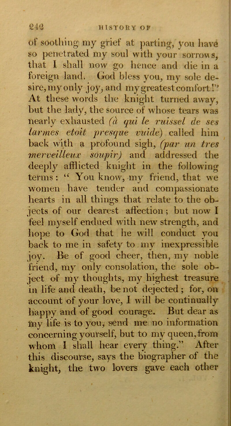 oF soolhing my grief at parting, yoii liavö so penetrated my soul with your sorrov\s, that 1 shall now go hence and die in a Foreign land. God bless you, my sole de- sire,rnyonly joy, and mygreatestcomfort!” At these words tlie knight turned away, but the lady, the soarce of wliose tears was nearly exhausted (ä qui le ruissel de ses larmes etoit jrresque vidde) called him back with a profound sigh, (par un tres merveilleux soupir) and addressed the deeply afflicted knight in the following terms: “ You know, my friend, that we women have tender and compassionate hearts in all things that relate to the ob- jects of our dearest alfection; but now I feel myself endued with new strength^ and iiope to God that he will conduct you back to me in safety to , my inexpressible joy. Be of good cheer, then, my noble friend, my only consolation, the sole ob- ject of my thoughts, my highest treasure in life and death, be not dejected ; for, oii accoLint of your love, I will be continually happy and of good courage. But dear as tny life is to you, send me no information concerning yourself, but to my queen,from whom 1 shall hear every thing.” After this discourse, says the biographer of the knight, the two lovers gave each other