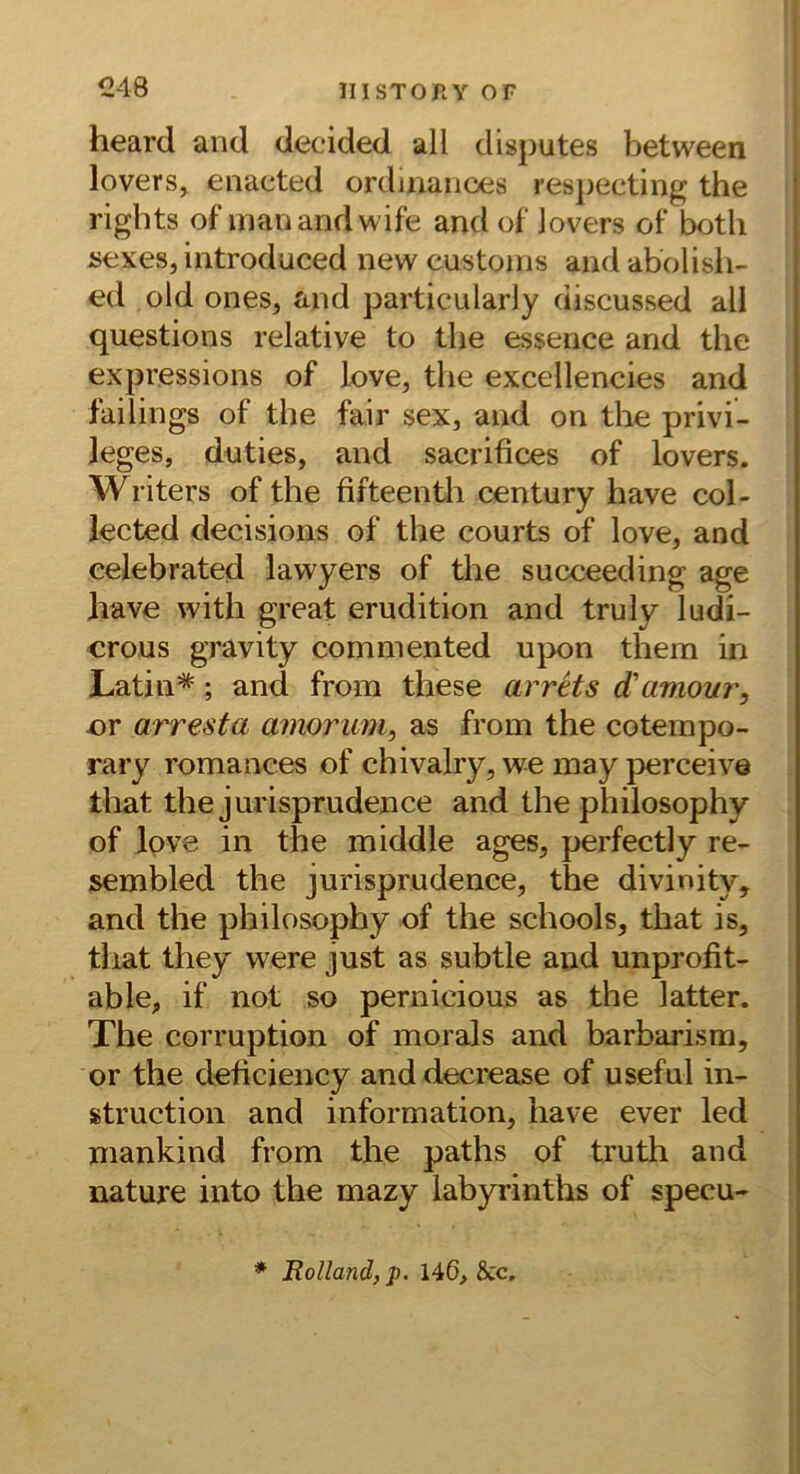 heard and decided all dlsputes between lovers, enacted ordinaiioes respecting the rights of inanandwife and of lovers of botli sexes, introduced new custoins and abolisli- ed old ones, and particularly discussed all questions relative to tlie essence and the expressions of love, the excellencies and failings of the fair sex, and on the Privi- leges, duties, and sacrifices of lovers. Writers of the fifteentii Century have col- lected decisions of the courts of love, and celebrated lawyers of the succeeding age have with great erudition and truly ludi- crous gravity commented ujx>n them in Latin*; and from these arrHs d'arnour, er arresta amorum, as from the cotempo- rary romances of chivalry, we may jDerceive that the jurisprudence and the philosophy of Ipve in the middle ages, perfectly re- sembled the jurisprudence, the divinity, and the philosophy of the schools, that is, tliat they were just as subtle and unprofit- able, if not so pernicious as the latter. The corruption of morals and barbarism, or the deficiency anddecrease of useful In- struction and Information, have ever led mankind from the paths of truth and nature into the mazy labyrinths of specu- * Rolland, p. 146, Scc.