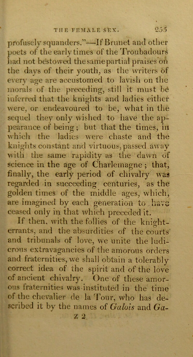 profiisely scjuanders.”—IF Brauet aml otlier poets oF the early times oF the Troubadours bad not bestowed thesamepartial praisesbiS the days oF their youth, as the writers öF every age are accustomed to lavish on tlie inorals oF the preceding, still it must bö iuFerred that the kriights and ladies either were, or endeavoured to be, what in the sequel they only wished to have the ap- pearance of being; bnt that the times, irt whieli the ladies were chaste and the knights constant and virtuous,passed away with the same rapidity as the dawn of Science in the age of Charlemagne ; that, finally, the early period of chivalry was regarded in succeeding centuries, as the golden times of the middle ages, which, are imagined by each generation to.bavs ceased only in that which preceded it. If then, with the follies of the knight- errants, and the absurdities of the courts' and tribunals of love, we unite the ludi- crons extravagancies of the amorous Orders and fraternities, we shall obtain a tolerably correct idea of the spirit and of the love of ancient chivalry. One of these amor- ous fraternities was instituted in the time of the Chevalier de la d'our, who has de- scribed it by the names of Gulois and Ga- Z 2