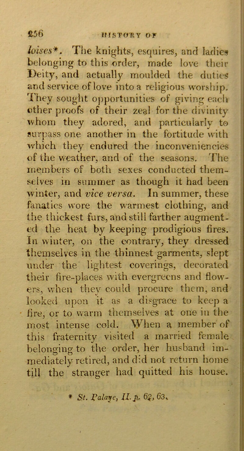 £56 lüises*. The knights, esquireSj and laxlies belonging to this order, made love tljeir l)eity, and actually moulded the duties i and Service oflove intoa religious worship. They sought opportun!ties of giving eacli other proofs of their zeal for the divinity ^hom they adored, and pavticuiarly to surpass one another in the fortitude with which they endured the inconveniencies of the weather, and of the seasons. Tiie niembers of both sexes conducted them- selves in summer as though it had been winter, and vice versa. In summer, these fanatics vvore the wärmest clothing, and the thickest fürs, and still farther augment- ed the heat by keeping prodigious fires. In winter, on the contrary, they dressed themselves in the thinnest garments, slept imder the lightest coverings, decorated their fire-places with evergrecns and flow^- ers, when they could procure them, and looked upon it as a disgrace to keep a • fire, or to warm themselves at one in the most intense cold. When a, member of this fraternity visited a married female belonmnp’to the order, her husband im- mediately retired, and did not return home ; tili the stranger had quitted his house. ! * St. Palace, II. J>.. 6$, 63k i l