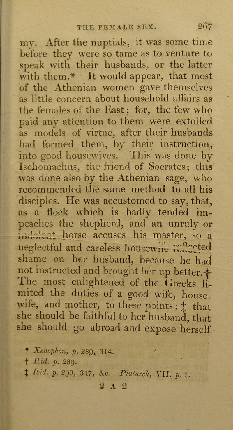 my. After the nuptials, it was some time before they were so tarne as to venture to speak with tlieir husbands^ or the latter with them.* It would appear^ that most of the Athenian women gave themselves as little concern about household afFairs as the females of the East; for, the few who paid anv attention to them were extolled as models of virtue, after their husbands had forined them, by their instruction, into good housewives. This was done by Ischomachus, the friend of Socrates; this was done also by the Athenian sage, who recommended the same method to all his disciples. He was accustomed to say, that, as a flock which is badly tended im- peaches the shepherd, and an unruly or ir.d.olcat horse accuses his master, so a iieglectful and careless höusewinr shame on her husband, because he haj not instructed and brought her up better.'^ The most enlightened of the Greeks li- mited the duties of a good wife, house- wife, and mother, to these points;that she should be hiithful to her'husband, that she should go abroad and expose herseif • Xcnophon, p. 289, 314,. ' t Llid. p. 289. X Ibid. p. 290, 31.7, &c. Plulurch, YIL p. 1. 2 A 2