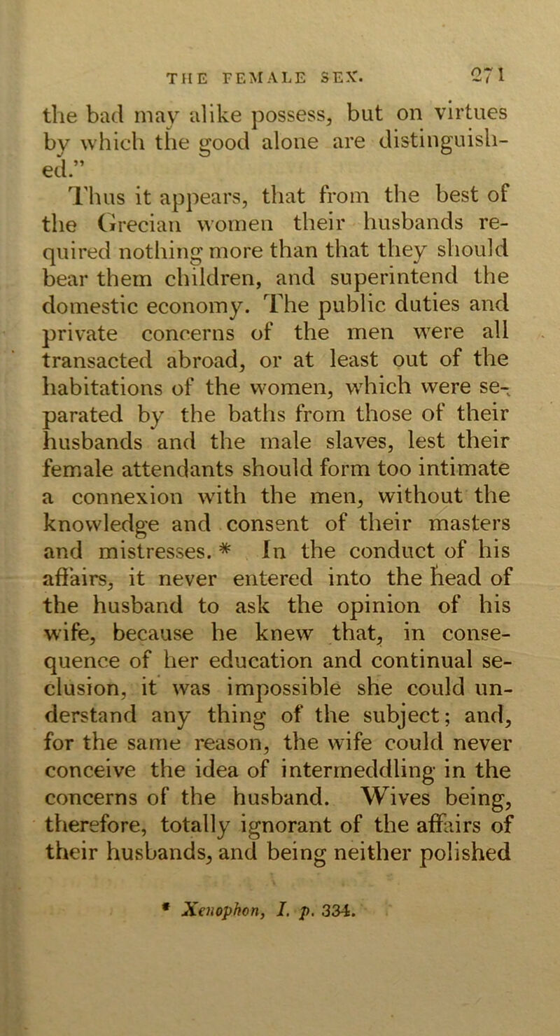 the bad may alike possess, but on virtues by whicli the good alone are distinguisli- ed.” Tluis it appears, that from the best of the Cireciaii woineii their husbands re- quired nothing more than that they shoidd bear them children, and superintend the doniestic economy. The public duties and private concerns of the men w^ere all transacted abroad, or at least out of the habitations of the women, which were se- parated by the baths from those of their husbands and the male slaves, lest their female attendants should form too intimate a connexion with the men, without the knowledge and consent of their masters and mistresses. * In the conduct of his afiairs, it never entered into the fiead of the husband to ask the opinion of his wife, because he knew that^ in conse- quence of her education and continual se- clusion, it was impossible she could im- derstand any thing of the subject; and, for the same reason, the wife could never conceive the idea of intermeddling in the concerns of the husband. Wives being, therefore, totally ignorant of the afFairs of their husbands, and being neither polished • Xenophon, I. p. 334.