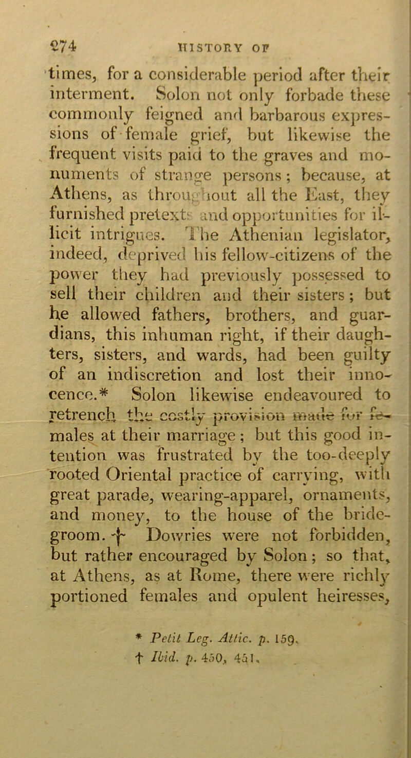 ’timeSj for a considerable perlocl after thelr interment. Solon not only forbade these commonly feigned and barbarous ex})res- sions of female grief, but likewise the frequent visits paid to the graves and mo- numents of stränge ])ersons; because, at Athens, as throu; lout all the East, they furnished pretext; and opportunities for il- licit intrigues. The Athenian legislator, indeed, deprived his fellow-citizens of the povver they had previously possessed to seli their childrcn and their sisters; but he allowed fathers, brothers, and guar- dians, this inhuman right, if their daugh- ters, sisters, and wards, had been guilty of an indiscretion and lost their inno- cence.* Solon likewise endeavoured to retrench the ccstly provision rnade urr fe-» males at their marriage; but this good In- tention was frustrated by the too-deeply rooted Oriental practice of carrying, with great parade, wearing-apparel, Ornaments, and monej^, to the house of the bride- groom. Dowries were not forbidden, but ratheir encouraged by Solon; so that, at Athens, as at Rome, there were richly portioned females and opulent heiresses. * Petit Leg. Attic. p. 159. t Jiid. p. 4.j0, 4^1,