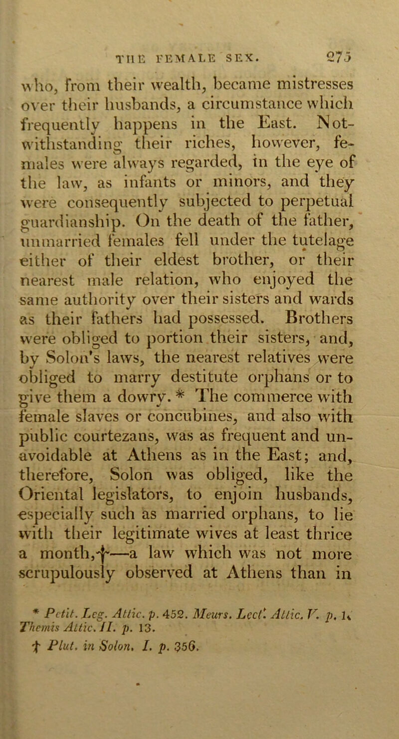 \^ho, froni their wealth, became mistresses over their Imsbands, a circumstaiice which frequeatly liappeiis iii the East. Not- witlistanding their riches, liowever, fe- niales were always regarded, in the eye of the laWj as infants or ininors, and they were consequently subjected to perpetuai guardianship. On the death of the father, nninarried females feil under the tutelage either of their eldest brother, or their nearest male relation, who enjoyed the same authority over their sisters and wards as their fathers liad possessed. Brothers were obliged to portion their sisters, and, by Solon’s laws, the nearest relatives were obliged to marry destitute orphans or to give them a dovvry. * The commerce with female slaves or concubines, and also with public courtezans, was as frequent and un- avoidable at Athens as in the East; and, therefore, Solon was obliged, like the Oriental legislators, to enjoin husbands, €specially such as married orphans, to lie with their legitimate wives at least thrice a month,'j~—a law which was not more scrupulously observed at Athens than in * Petit. Leg. Atlic. p. 452. Meurs. Lcc(\ Atlic. V. p. K Themis Attic. II. p. 13. Flut, in Solon. I. p. 35G.