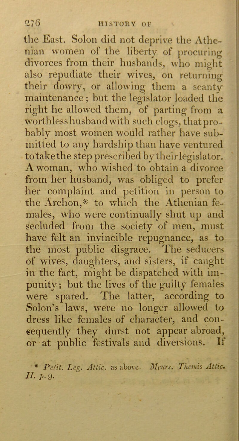 msTonv Ol- C>7ö tlie East. Sülon did not deprive the Athe- nian women of the liberty of procuring divorces from their husbands, who miobt also repudiate their wives, on returning their dowry, or allowing them a seaiity maintenance; but the legislator loaded the right he allowed them, of parting from a worthlesshusbandwith such clogs, thatpro- bably most women would rather have sub- mitted to any hardship than have ventured to takethe step prescribed by their legislator. A woman, who wished to obtain a divorce from her husband, was obliged to prefer her complaint and petition in person to the Archon,* to which the Athenian fe- males, who were continually shut up and secluded from the society of men, must have feit an invincible repugnance, as to the most public disgrace. The seducers of wives, daughters, and sisters, if caught in the fact, might be dispatched with im- punity; but the lives of the guilty females were spared. The latter, according to Solon’s laws, were no longer allowed to dress like females of character, and con- «equently they durst not appear abroad, or at public festivals and diversions. If * Pelit. Leg. Attic. as above. Mcnrs. Thttnis Ail'ic* JL p. g.