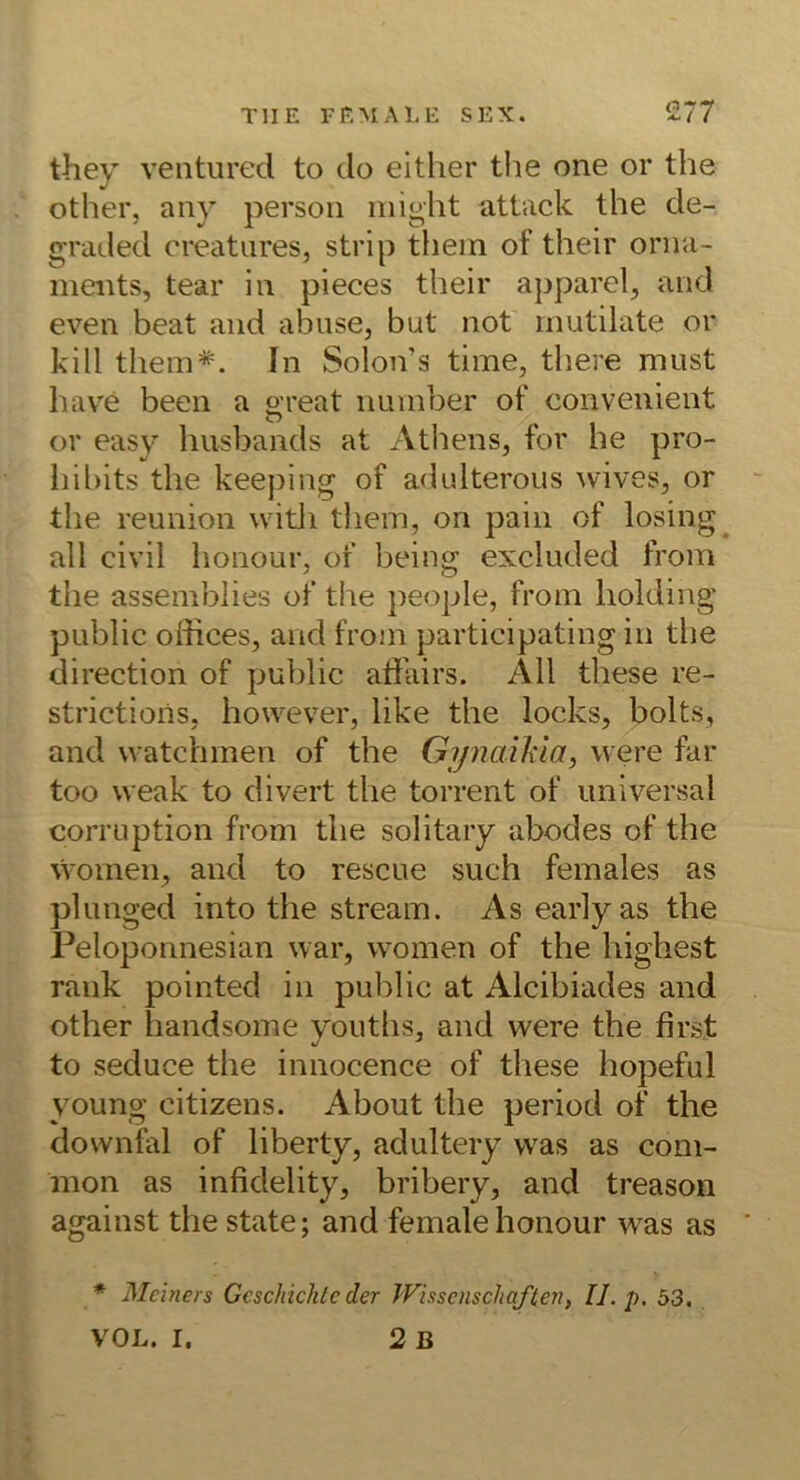 they ventiired to do eitlier the one or the other, any persoii niight attack the de- graded creatiires, strip them of their Orna- ments, tear in pieces their apparel, and even beat and abiise, but not mutilate or kill them*. In Solon’s time, there must hav^e beeil a oreat number of convenient or easy husbands at Athens, for he pro- hibits the keeping of adidterous wives, or the reunion vvitli them, on paiii of losing all civil honour, of being excluded from the assemblies of the people, from liolding public Offices, and from participating in the direction of public affairs. All these re- strictioiis, however, like the locks, bolts, and watchmen of the Gipiaihia, were far too weak to divert the torrent of universal corruption from the solitary abodes of the women, and to rescue such females as plunged into the stream. As early as the Peloponnesian war, women of the highest rank pointed in public at Alcibiades and other handsome youths, and were the first to seduce the innocence of these hopeful young citizens. About the period of the downlal of liberty, adultery was as com- mon as infidelity, bribery, and treason against the state; and femalehonour was as * Mciners Geschichte der Wissenschaften, II. p. 53.