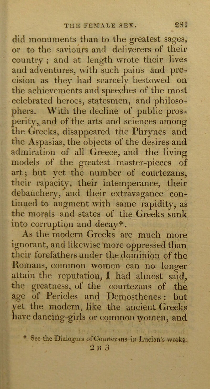 did moniinieiits tlian to the greatest sages, or to the saviours and deliverers of their countiy ; and at lengtli wrote their lives and adventures^ with such pains and pre- cision as thev had scarcely bestowed on the achieveinents and speeclies of the inost celebrated heroes, statesmen, and philoso- phers. With the decline of public pros- perity^ and of the arts and Sciences among the Greeks, disappeared the Phrynes and the Aspasias, the objects of the desires and admiration of all Greece, and the living models of the greatest master-pieces of art; but yet the number of courtezans, their rapacity, their intemperance^ their debauchery, and their extravagance con- tinued to augment with sarne rapidity, as the morals and states of the Greeks sunk into corruption and decay*. As the modern Greeks are much more ignorant, and likewise more oppressed than their forefathers under the dominion of the Romans, common women can no longer attain the reputation, I had almost said, tlie greatness, of the courtezans of the age of Pericles and Demosthenes: but yet the modern, like the ancient Greeks have dancing-girls or common vyomen, and • See the Dialogues of Courtezans in Lucian’s workg, 2b 3
