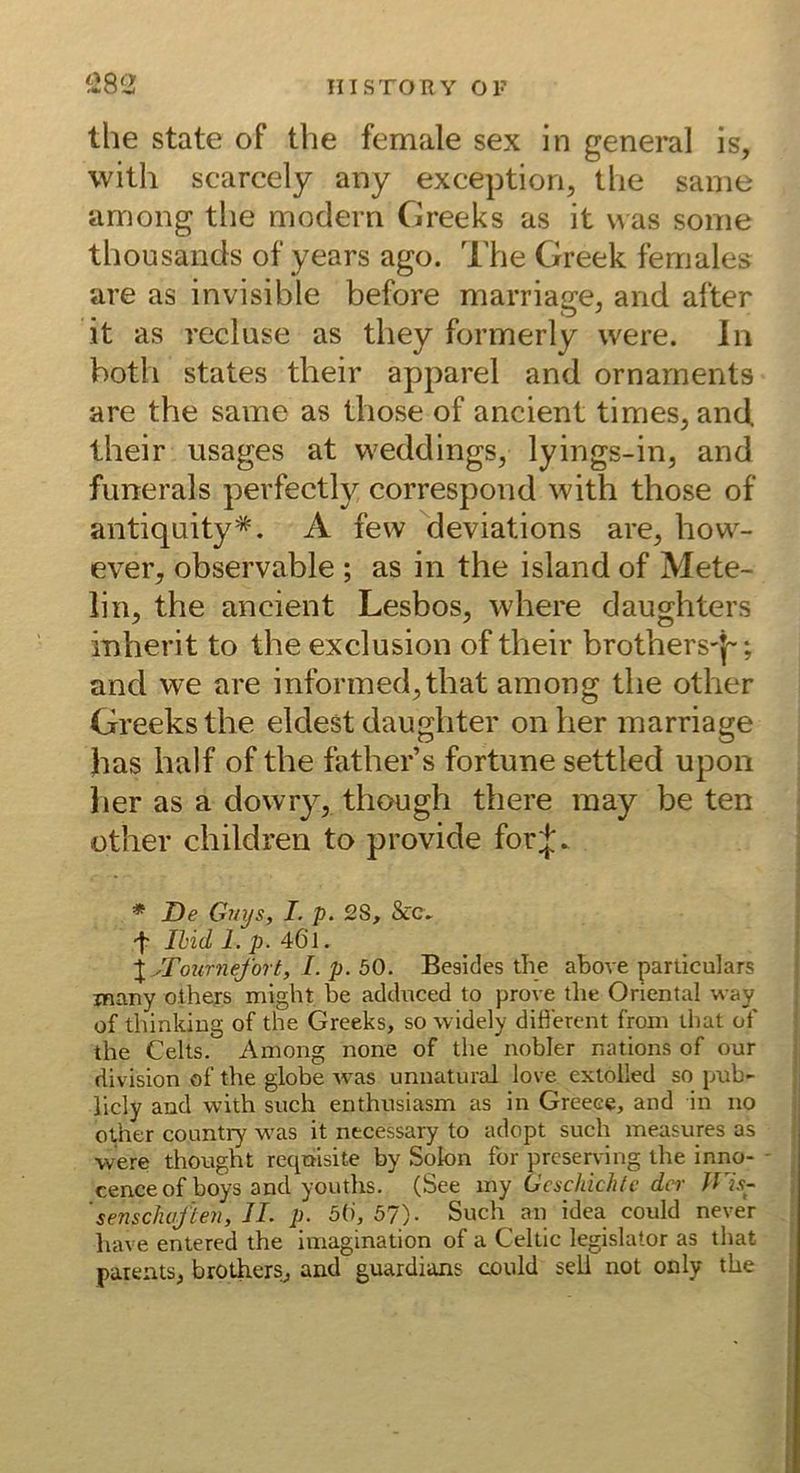 ‘i8<2 the state of the female sex in general is, witli scarcely any exceptiori, tiie same among the modern Creeks as it uas some thousands of years ago. The Creek females are as invisible before marriage, and after it as recluse as they formerly were. In both States their apparel and Ornaments are the same as those of ancient times, and, their usages at weddings, lyings-in, and fiinerals perfectly correspond with those of antiquity*. A few deviations are, how- ever, observable ; as in the island of Mete- lin, the ancient Lesbos, where daughters inherit to the exclusion of their brothers'}”; and we are informed,that among the other Creeks the eldest daughter onher marriage has half of the father’s fortune settled upon her as a dowry, though there raay be ten other children to provide for;};. * De Guys, I. p. 2S, &c» Ihid 1. p. 46l. \ yTournefort, I.p.bO. Besides the above parliculars many others might be adcluced to prove the Oriental way of thinkiug of the Greeks, so widely diöercnt from lliat of the Celts. Among none of tlie nobler nations of our division of the globe was unnatural love extolled so pub- iicly and with such enthusiasm as in Greece, and in no other country was it necessary to adopt such measures as vvere thought reqnisite by Solon for prcserving the inno- - cenceof boys and youths. (See my Geschichte der JVis- 'senschoften, II. p. 5(), 57)- Such an idea could never have entered the Imagination of a Celtic legislator as that parents, brothers, and guardians could seli not only the