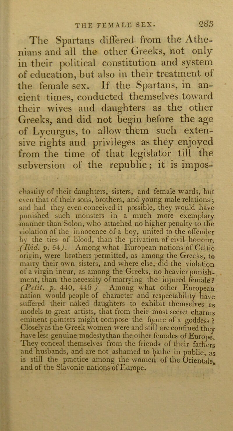 The Spartans cliftered from the Athe- nians and all the other Greeks, not only in their political Constitution and System of education, but also in their treatment of the feinale sex. If the Spartans, in an- cient times, conducted themselves toward their wives and daughters as the other Greeks, and did not begin before the age of Lycurgus, to allow them such exten- sive rights and privileges as they enjoyed from the time of that legislator tili the Subversion of the republic; it is impos- chasthy of their daughters, sisters, and female wards, but even that of their sons, brothers, and young male relations; and had they even conceived it possible, they would have punished such inonsters in a niuch niore exemplaiy nianner than Solon, who attached no higher penalty to the violation of the innocence of a boy, united to the offender by the ties of blood, than the privation of civil honour. .(Ibid. p. 54J. Among what European nations of Celtic origin, were brothers permitted, as among the Greeks, to marry their ovvn sisters, and where eise, did the violation of a virgin incur, as among the Greeks, no heavier punish- ment, than the necessity of marrying the injured female ? (Petit, p. 440, 440 J Among what other European nation would people of character and respectability have suffered their naked daughters to exhibit themselves as models to great artists, that from their most secret charms eminent painters might compose the figure of a goddess ? Closelyas the Greek vvomen were and still are confined they have less genuine modestythan the other females ofEurope. 'Phey conceal themselves from the friends of their fathers and husbands, and are not ashamed to ^athe in public, as is still the practice among the women of the OrientaJs, and of the Slavonic nations of Earope.