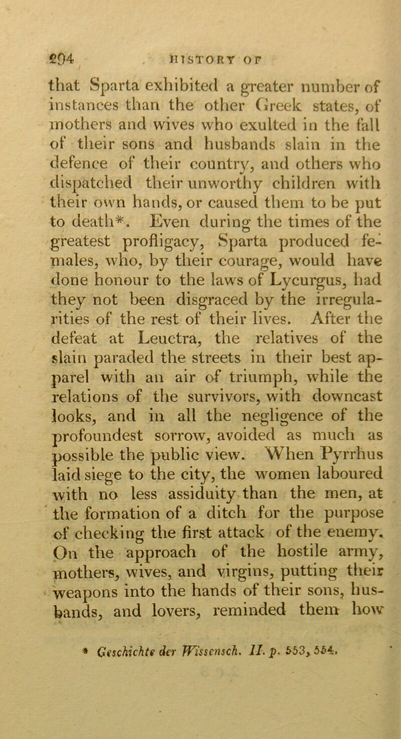 that Sparta exliibited a greater number of instances than the other (ireek States, of inothers and wives who exulted in the fall of their sons and husbands slain in the defence of their country, and others who dispatched their unworthy children with their ovvn hands, or caused them to be put to death=^. Even during the times of the greatest profligacy, Sparta produced fe- males, who, by their courage, would have done honour to the laws of Lycurgus, had they not been disgraced by the irregula- rities of the rest of their lives. After the defeat at Leuctra, the relatives of the slain paraded the streets in their best ap- parel with an air of triumph, while the relations of the survivors, with downcast looks, and in all the negligence of the profoundest sorrow, avoided as mucb as possible the public view. When Pyrrhus laid siege to the city, the women laboured with no less assiduity than the men, at ' the formation of a ditch for the purpose of checking the first attack of the enemy. Qn the approach of the hostile army, mothers, wives, and virgins, putting their weapons into the hands of their sons, hus- bands, and lovers, reminded theni how * Geschichte der TTissensch. II. p. 5^4.