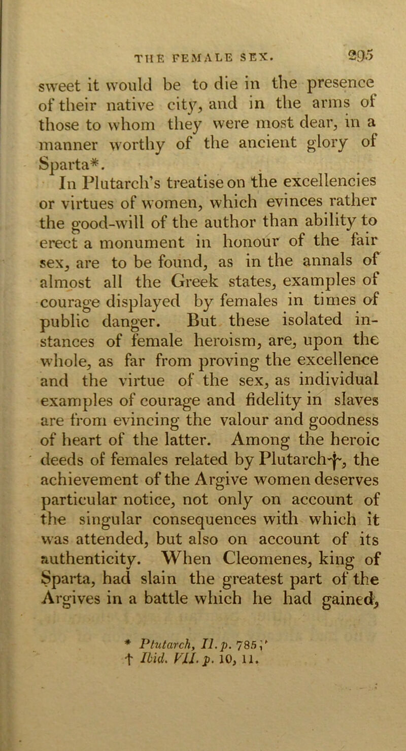 sweet it vvould be to die in the presence of their native city^ and in tlie arins of those to whom they were most dear^ in a manner wortliy of the ancient glory of Sparta*. In Plutarcli’s treatiseon the excellencies or virtues of women, which evinces rather the good-will of the author than ability to erect a monument in honour of the fair sex, are to be foimd, as in the annals of almost all the Greek states, examples of courage displayed by females in times of public danger. But these isolated in- stances of female heroism, are, upon the whole, as far from proving the excellence and the virtue of the sex, as individual examples of courage and fidelity in slaves are from evincing the valour and goodness of heart of the latter. Among the heroic deeds of females related by Plutarch-j-, the achievement of the Argive women deserves particular notice, not only on account of the singulär consequences with which it was attended, but also on account of its authenticity. When Cleomenes, king of Sparta, had slain the greatest part of the Argives in a battle which he had gained> ♦ Plntarch, II. p. 785/ t Ilid. Fll.p. 10, 11.