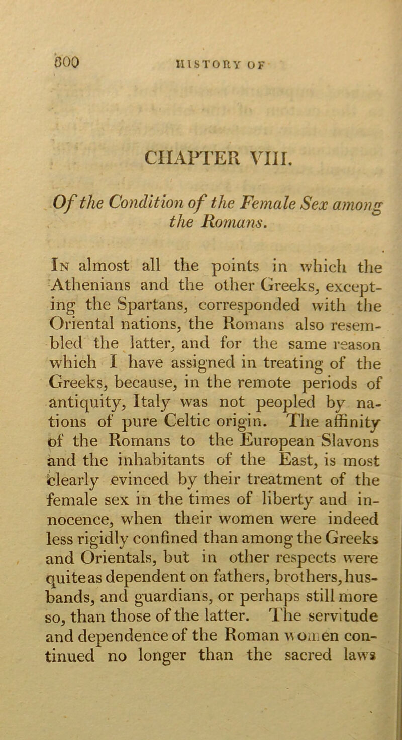 boo CIIAFrER VIII. Of tlie Condition of the Female Sex among the Romans. In almost all the points in which the Athenians and the other Greeks^ except- ing the Spartans^ corresponded with the Oriental nations, the Romans also resem- bled the latter, and for the same reason which I have assigned in treating of the Greeks, because, in the remote periods of antiquity, Italy was not peopled by na- tions of pure Celtic origin. The affinity öf the Romans to the European Slavons and the inhabitants of the East, is most fcleaiiy evinced by their treatment of the female sex in the tim es of liberty and in- nocence, when their women were indeed less rigidly confined than among the Greeks and Orientais, but in other respects were quiteas dependent on fathers, brothers,hus- bands, and gwardians, or perhaps still more so, than those of the latter. The servitude and dependence of the Roman u omen con- I tinued no longer than the sacred laws ;