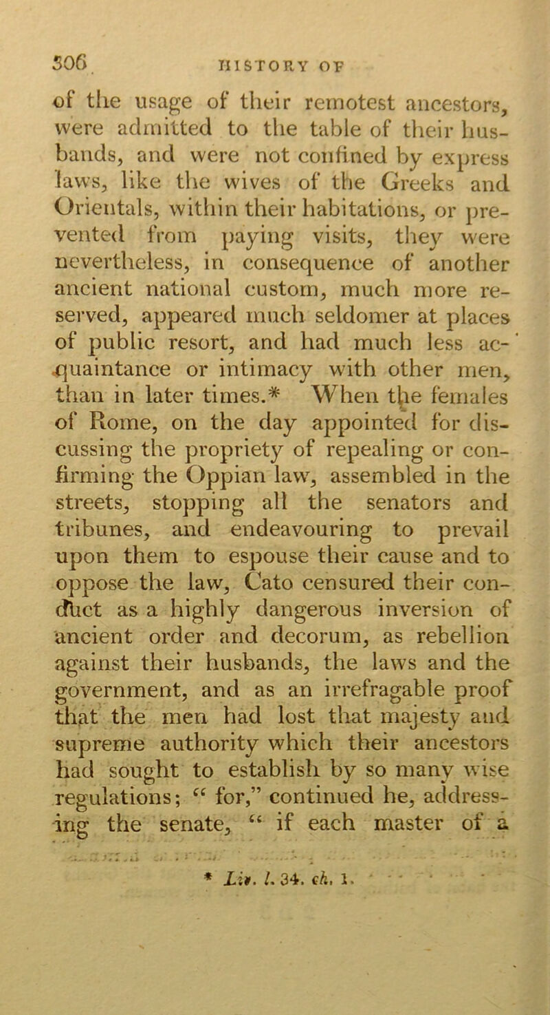 506 of tlie usage of tlieir remotest aiicestors, vvere admitted to the table of their Ims- bands, and were not confined by express laws, like the wives of the Greeks and Orientais, within their habitations, or pre- vented from paying visits, they were ncvertheless, in consequenee of another ancient national custorn, much niore re- served, appeared much seldomer at places of public resort, and had much less ac- ‘ .quaintance or intimacy with other men, than in later times.* When t^le females of Rome, on the day appointed for dis- cussing the propriety of repealing or con- firming the Oppian law, assembled in the Streets, stopping all the Senators and tribunes, and endeavouring to prevail upon them to espouse their cause and to oppose the law, Cato censured their con- dlict as a highly dangerous inversion of ancient order and decorum, as rebellion against their husbands, the laws and the government, and as an irrefragable proof tliat the men had lost that majesty and supreme authority which their ancestors had sought to establish by so many wise regulations; for,” continued he, address- ing the Senate, ‘‘ if each master of a