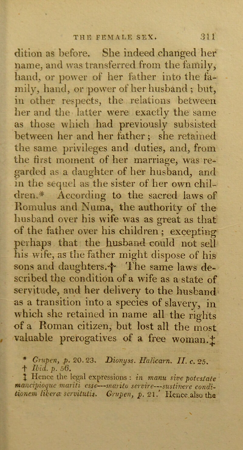 ditlon as before. She indeed changed her name, and was transferred from tlie Ibmily, hand, or power of her läther into the fa- mily, haud, or power of her husband ; but, in other respects, the reiations between her and tlie latter were exactly the sarne as those which had previously subsisted between her and her father ; she retained the saine privileges and duties, and, from the first rnoinent of her marriage, was re- garded as a daiighter of her husband, and in the sequel as the sister of her own chil- dren.* According to the sacred laws of Komulus and Nurna, the authority of the husband over his wife was as great as that of the father over his children ; excepting perhaps that the husband could not seil his wife, as the father might dispose of his sons and daughters.-i^ The same laws de- scribeel the condition of a wife as a state of servitude, and her delivery to the husband as a transition into a species of slavery, in which she retained in name all the rights of a Roman citizen, but lost all the rnost , valuable prerogatives of a free woman.J * Grupen, p. 20. 23, Dionyss. Halicarn. II. c. 25. Il’id. p. 56. t Hence the legal expressions : in manu sive potesiate mancipioqiie mariti esse—marito servire—susthwre condi- tionem liberiv scrvitutis. Grupen, p. 21,' Plence.also the