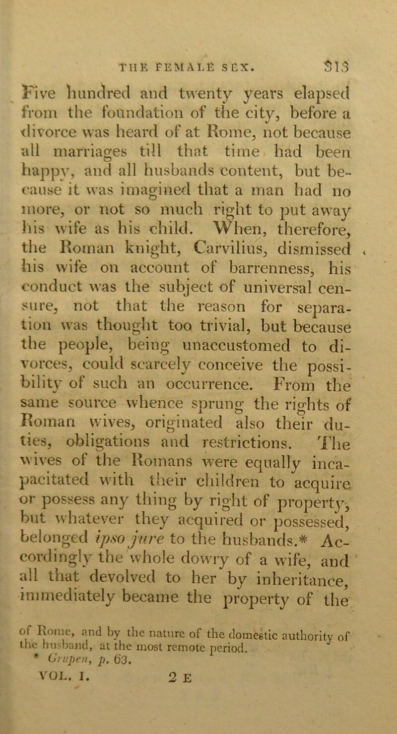 Kive hunc^red and twenty years elapsed froin the fonndation of the city, before a divorce was heard of at Rome, not becanse all marriages tili that tirne had been happy, and all husbands content, but be~ cause it was imagined that a man had no inore, or not so much right to put away bis wife as bis chikl. When, therefore, the Roman knight, Carvilius^ dismissed * bis wife on account of barrenness, bis oonduct was the subject of universal cen- sLire, not that the reason for Separa- tion was thought too trivial, but because the people, being unaccustomed to di- vorces, could scarcely conceive the possi- bility of such an occurrence. From the same source whence sprung the rights of Roman vvives, originated also their du- lies, obligations and restrictions. The wives of the Romans were equally inca- pacitated with their children to acquire or possess any thing by right of propertjq but whate'/er they acquired or possessed, belongcd ipso jure to the husbands.* Ac- cordingly the whole dowry of a wife, and ' all that devolved to her by inheritance, inimediately became the property of the of Rome, and by the natnre of the domeetic authority of the husband, at the most remote period. * Cnipeit, p. 63. VÜL. I. 2 E